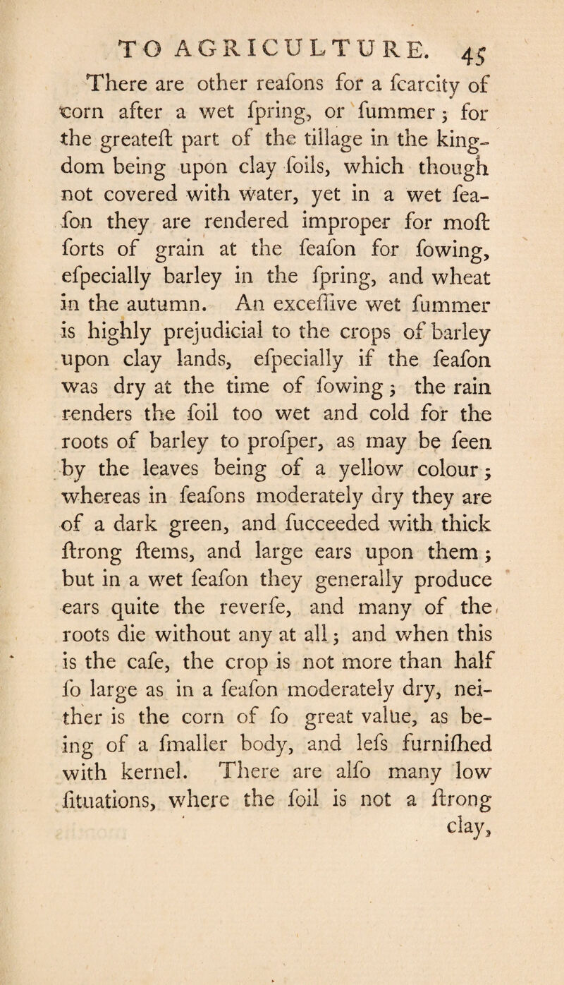 There are other reafons for a fcarcity of corn after a wet fpring, or fummer3 for the greateft part of the tillage in the king¬ dom being upon clay foils, which though not covered with water, yet in a wet fea¬ fon they are rendered improper for mo ft forts of grain at the feafon for fowing, efpecially barley in the fpring, and wheat in the autumn. An exceffive wet fummer is highly prejudicial to the crops of barley upon clay lands, efpecially if the feafon was dry at the time of fowing 3 the rain renders the foil too wet and cold for the roots of barley to profper, as may be feen by the leaves being of a yellow colour 3 whereas in feafons moderately dry they are of a dark green, and fucceeded with thick ftrong ftems, and large ears upon them 3 but in a wet feafon they generally produce ears quite the reverfe, and many of the. roots die without any at all 3 and when this is the cafe, the crop is not more than half fo large as in a feafon moderately dry, nei¬ ther is the corn of fo great value, as be¬ ing of a fmalier body, and lefs furnifhed with kernel. There are alfo many low fituations, where the foil is not a ftrong clay,