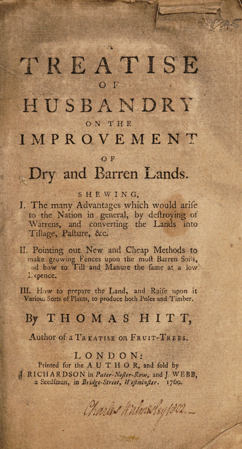 ri'A A HUSBANDRY O N T H E IMPROVEMENT OF Dry and Barren Lands. * X SHEWING, I. The many Advantages which would arife to the Nation in general, by deftroying of Warrens, and converting the Lands into Tillage, Pafture, &amp;c. IL Pointing out New and Cheap Methods to make growing Fences upon the moft Barren Soils, nd how to Till and Manure the fame at a low Txpence. III. Flow to prepare the Land, and Raife upon it Various Sorts of Plants, to produce both Poles and Timber. By THOMAS HITT, Author of a Treatise on Fruit-Trees. LONDON: Printed for the AUTHOR, and fold by RICHARDSON in Fater-Nojler-Ro™, and J. WEBB, a Seedfman, in Bridge~§tnet9 Wejiminjtcr, 1760,