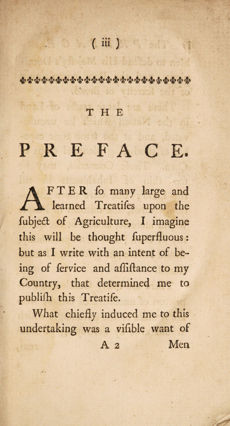 &amp; 4? &amp; •&amp;> 4? 4f $? <fo •$? 4* &amp; $r ■S’ 4f THE ■'■•' ■■■ ‘ . . .■ I PREFACE. AFTER fo many large and learned Treatifes upon the fubjedt of Agriculture, I imagine this will be thought fuperfluous: but as I write with an intent of be¬ ing of fervice and afiiftance to my Country, that determined me to publifh this Treatife. What chiefly induced me to this undertaking was a viflble want of A 2 Men