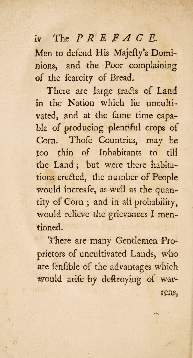 Men to defend His Majefty’s Domi¬ nions, and the Poor complaining of the fcarcity of Bread, There are large tradts of Land in the Nation which lie unculti¬ vated, ,and at the fame time capa¬ ble of producing plentiful crops of Corn. Thofe Countries, may be too thin of Inhabitants to till *» * ‘ ** the Land; but were there habita¬ tions ere&amp;ed, the number of People would increafe, as well as the quan¬ tity of Corn ; and in all probability, would relieve the grievances I men¬ tioned. There are many Gentlemen Pro¬ prietors of uncultivated Lands, who are fenfible of the advantages which would arife by deftroying of war¬ rens.