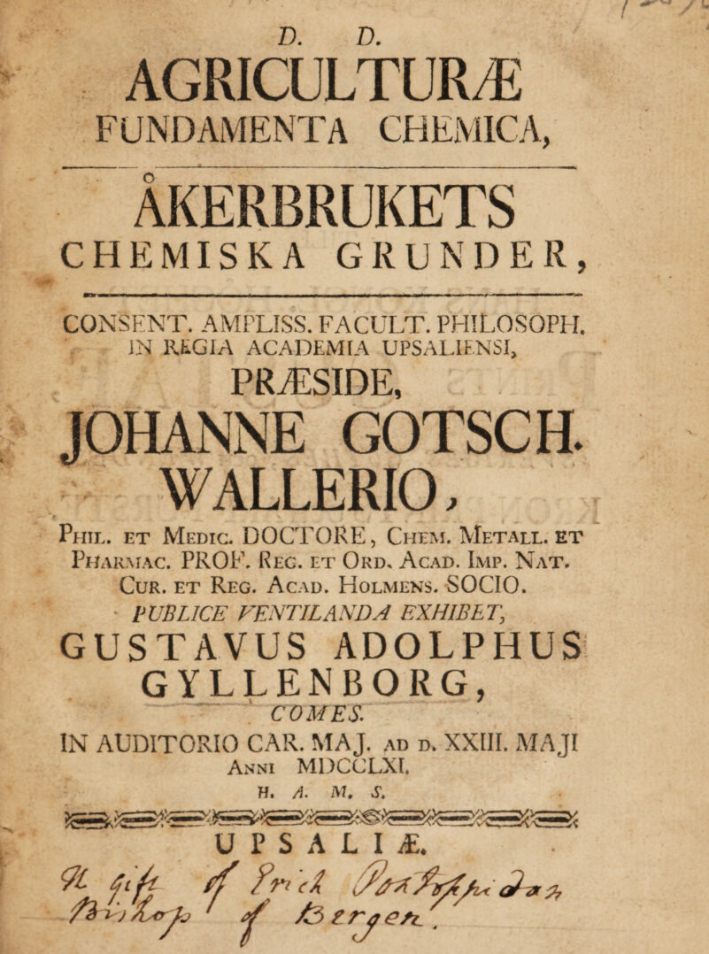 D. D. AGRICULTURA FUNDAMENTA CHEMICA, ÅKERBRUKETS CHEMISKA GRUNDER, CONSENT. AMPLISS. FACULT. PHILOSOPH. IN REGIA ACADEMIA UPSALIENSI, PRAESIDE, JOHANNE GOTSCE WALLERIO, / Phil. et Medic. DOCTORE, Chem. Metall, et Phakmac. PROF. Reg. et Ord. Acad. Imp. Nat. Cur. et Reg. Acad. Holmens. SOCIO. • PUBLICE VENTILANDA EXHIBE!\ GUSTAVUS ADOLPHUS GYLLENBORG, COMES. IN AUDITORIO CAR. MAJ. ad d. XXIII. MAJI Anni MDCCLXI, H. A. M. S. yfe U F S A L I E. *7l 6i/t ff ?ri (Å. få Bj ÅsCrJrj ^ få tVy