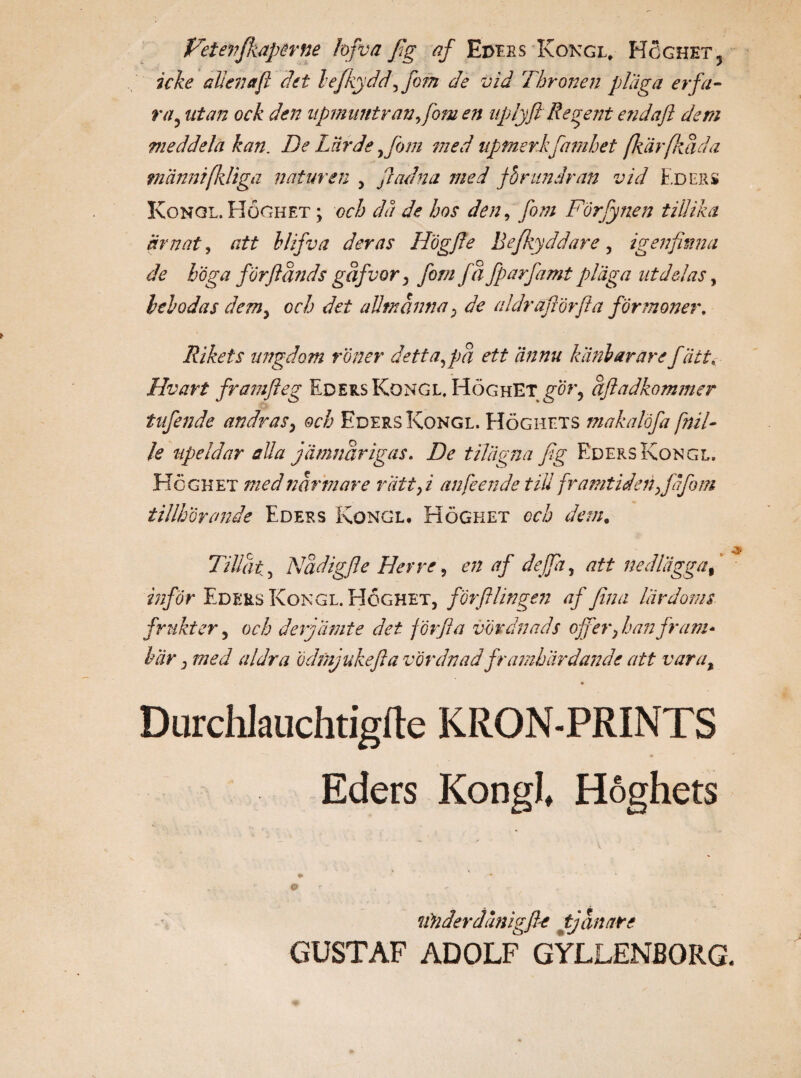 icke alien afi det lefkydd\fom de vid Thronen plaga erfa¬ ra? utan ock den npmuntranfom en iiplyft Regent e?idaft dem meddela kan. De Lärde ,fom med apmerkfamhet fkärfkäda tnännifkligä naturen , fl ad na med förundran vid Eders Kongl. Höghet ; och då de hos den, fom Förfynen tillika ärnat, att hlifva deras Högfie Befkyddare, igenfinna de höga forfiands gdfvor, fom fä fparfamt pläga utdelas, belodas dem, och det allmänna; de aldräfiörfia förmåner. Rikets ungdom röner detta,pä ett ännu kiinlarärefatt, Hvart framfteg Eders Kongl. Höghet\gor, äftadkommer tufende andras, och Eders Kongl. Höghets makalöfa fnil- le upeldar alla jämnårigas. De tilägna fig Eders Kongl. Höghet med närmare rätt, i an feen de till framtiden tillhörande Eders Kongl, Höghet och dan. Tillät5 Nädigfle Herre, en af deffa, att nedlägga% inför Eders Kongl. Höghet, förftlingen af fina lärdoms frukter, och derjamte det förfia vördnads offer, han fram* här, med al dr a Ödmjuke fla vördnad framhärdande att vara, Durchlauchtiglte KRON-PRINTS Eders Kongl, Höghets lin der dåni gfle tjänare GUSTAF ADOLF GYLLENBORG.