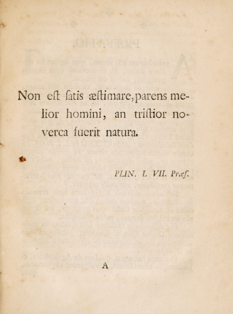 Non eft fatis sili mare, parens me¬ lior homini, an triftior no- verca fuerit natura. FLIN. L VII. Pr.ef A