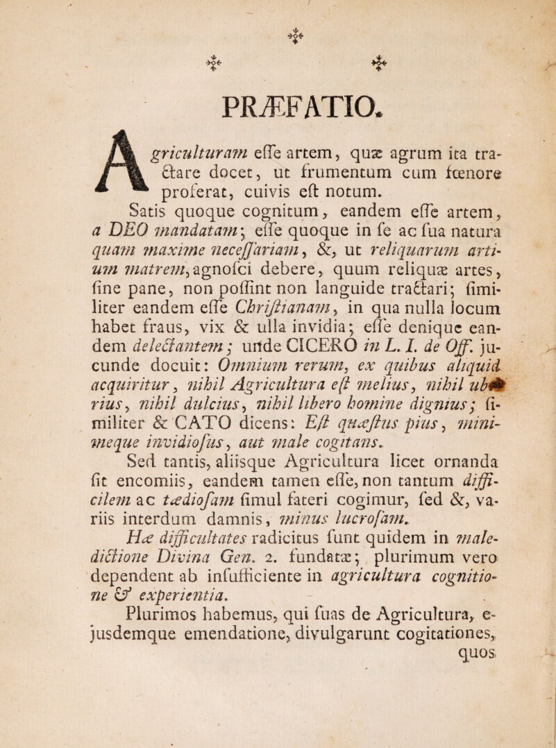 PR/F.FATIO. Agriculturam efle artem, quas agrum ita tra¬ ctare docet, ut frumentum cum fcenore proferat, cuivis eft notum. Satis quoque cognitum, eandem e (Te artem, a DEO mandatam; ede quoque in fe ac fua natura quam maxime necejjdriam, &, ut reliquarum arti¬ um matrem,agnofci debere, quum reliquas artes, fine pane, non poffint non languide traftari; fimi- liter eandem ede Chrijlianam, in qua nulla locum habet fraus, vix & ulla invidia; ede denique ean¬ dem delectantem; urtde CICERO in L. I. de Ojf. ju¬ cunde docuit: Omnium rerum, ex quibus aliquid acquiritur, nihil Agricultura eft melius, nihil ubtit> rius, nihil dulcius, nihil libero homine dignius; fi- militer & CATO dicens: Eft quxjlus pius, meque invidiofus, male cogitans.. Sed tantis, aliisque Agricultura licet ornanda fit encomiis, eandem tamen ede, non tantum diffi¬ cilem ac ttediofam fimul fateri cogimur, fed &, va¬ riis interdum damnis, minus lucrofam. Hat difficultates radicitus funt quidem in male¬ dictione Divina Gen. 2. fundatas; plurimum vero dependent ab infufficiente in agricultura cognitio¬ ne if experientia. Plurimos habemus, qui fuas de Agricultura, e- jusdemque emendatione, divulgarunt cogitationes, quos