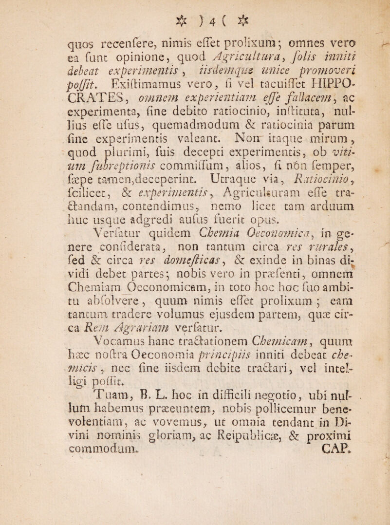 quos recenfere, niniis edet prolixum; omnes vero ea funt opinione, quod Agricultura, [olis inniti debeat experimentis , iis dem que unice promoveri pojjit. Exiftimamus vero, fi vel tacuiffet HIPPO- CRATES, omnem experientiam ej]e fallacem, ac experimenta, fine debito ratiocinio, in (licii ta, nul¬ lius ede ufus, quemadmodum & ratiocinia parum fine experimentis valeant. Non itaque mirum 5 quod plurimi, filis decepti experimentis, ob viti¬ um fubr e ptionis coni mi dum, alios, fi non femper, fepe tamen,deceperint. Utraque via, Ratiocinio, fcilicet, & experimentis, Agricuktiram ede tra- ftandam, contendimus,, nemo licet tam arduum huc usque adgredi aufus fuerit opus. Verfamr quidem Chemia Oeconomica, in ge¬ nere confiderata, non tantum circa res rurales, fed & circa rrr domejiicas, & exinde in binas di¬ vidi debet partes*, nobis vero in prsefenti, omnem Chemiam Oeconomicam, in toto hoc hoc fuo ambi¬ tu abfolvere, quum nimis edet prolixum ; eam tantum tradere volunms ejusdem partem, qute cir¬ ca Rem Agrariam verfamr. Vocamus hanc tractationem Chemicam, quum haec no (Ira Oeconomia principiis inniti debeat, che* micis , nec fine iisdem debite tractari, vel inteh ligi polii t. Tuam, B. L. hoc in difficili negotio, ubi nul¬ lum habemus praeeuntem, nobis pollicemur bene¬ volentiam, ac vovemus, ut omnia tendant in Di¬ vini nominis gloriam* ac Reipublicae, & proximi commodum. GAP. )