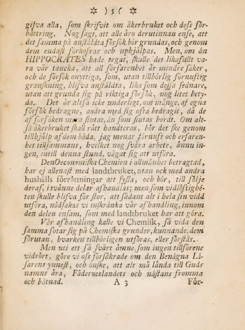 £v/rtf fom fkrifvit om åkerbruket och defs fhr- bättring. Nogfagt, att alle åro derutinncm enfe, att . detfaunnapå anjtåldtaforfik bör grundas, och genom dem endaft for kofras och uphjålpas. Men, 6W ån HIPPOCRATES hade tegat, fkutte det likafullt va¬ ra vår tancka, att all förfar enhet år mindrefäker, och de förfik onyttiga, fom, tillbörlig förnuftig granfkning, blifva anjtåldta, lika fom dejja fednarer utan att grunda fig på riktiga forj hk, nog litet bety¬ da. Det år alt få icke underligt, om månge, af egna förf ok bedragne, ofta bedragit, då de aff rf öken viera flutat, ån fom flutas bor dt. Om alt- Ja åkerbruket Jkall rått handteras, bor fe genom tillhjälp af dem båda, 7’tf? menar förnuft och erfaren¬ het tillf ammans, hvi/ket nog f våra arbete, ännu in¬ gen, intill denna Jlund, vågat fig att utfor a. DenOecommifka Chemien i allmänhet betragtad, 67 allena/l med landtbruket, ock med andra hushålls förrättningar att fy fl a, och bör, till följe Aer af, itvånne delar af banalas; men fom vi dloftighe¬ ten [kulle blifva får flor, att fadant alt i hela Jin vidd utföra, nödfakzs vi infkrånka vår af handling, innom den delen enfam, fom med landtbruket har att göra. Vår af handling kalle vi Chemifk, få vida den famma fotar fig på Chemifka gr under,kunnande, dem firutan, hvar ken tillhör ligen utföras, eller fhrfiås.. Alen uti ett fa fvårt åmne,fo?n ingen tillforene vidrört, gare vi ofs förfckrade om den Benägna Lå- farens ynnefl, och onfke, att alt må landa till Guds namns åra, Fäderneslandets och n af t ans fromma och båtnad* A 3 For- N