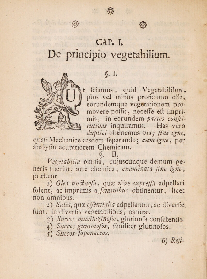 CAP. I. ^ De principio vegetabilium. $■ i- t fciamus , quid Vegetabilibus, plus vel minus proficuum eiTe, eorundemque vegetationem pro¬ movere poffit, necefTe eft impri¬ mis, in eorundem partes confli- tutivas inquiramus. Has vero duplici obtinemus via; fine igne, quali Mechanice easdem feparando 5 cum igne, per anaiyfin acuratiorem Chemicam. «. II. Vegetabilia omnia, cujuscunque demum ge¬ neris fuerint, arte chemica, examinata fine igne, pratbent 1) Olea unchiofa, qute alias exprejfa adpellari folent, ac imprimis a feminibus obtinentur, licet non omnibus. 2) Salia, qua; effentialia adpellantur, ac diverfe funt, in diverlis vegetabilibus, natura. 3) Succos mucilaginofos, glutinofa confidentia. 4) Succos gummofos, fimiliter glutinofos. j) Succos faponaceos.