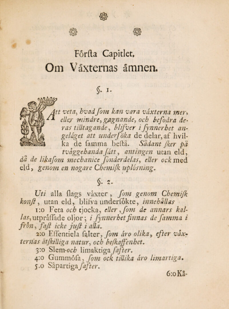 Förda Capitlet, Om Växternas ämnen. tt veta, hvad fom kan vara växterna mer. eller mindre, gagnande, och befodra de* ras tilltagande, blifver i fynnerbet an¬ geläget att underjöka de delar, af hvil- ka de famma beftå. Sädant Jker på tväggehandaJätt, antingen utan eld, då de likafom mechanice fonder delas, eller ock med eld, genom en nogare Chemifk uplosning. Uti alla {lags vaxter, fom genom Chemifk konjl, utan eld, blifva underlökte, innehållas 1:0 Feta och tjocka, eller, fom de annars kal¬ las, utpråfTade oljor; i fy nner het finnas de famrna i frön, faft icke jaft i alla.. 2:0 Effentiela fal t er * fom äro olika, efter vax• ternas åtfkilliga natur, och befkajfenhet. 3:0 Slem-och limaktigafafter. 4:0 Gummöfa, fom ock tillika äro limartiga• 5.0 Såpartiga faf ter. 6:0 Kå*