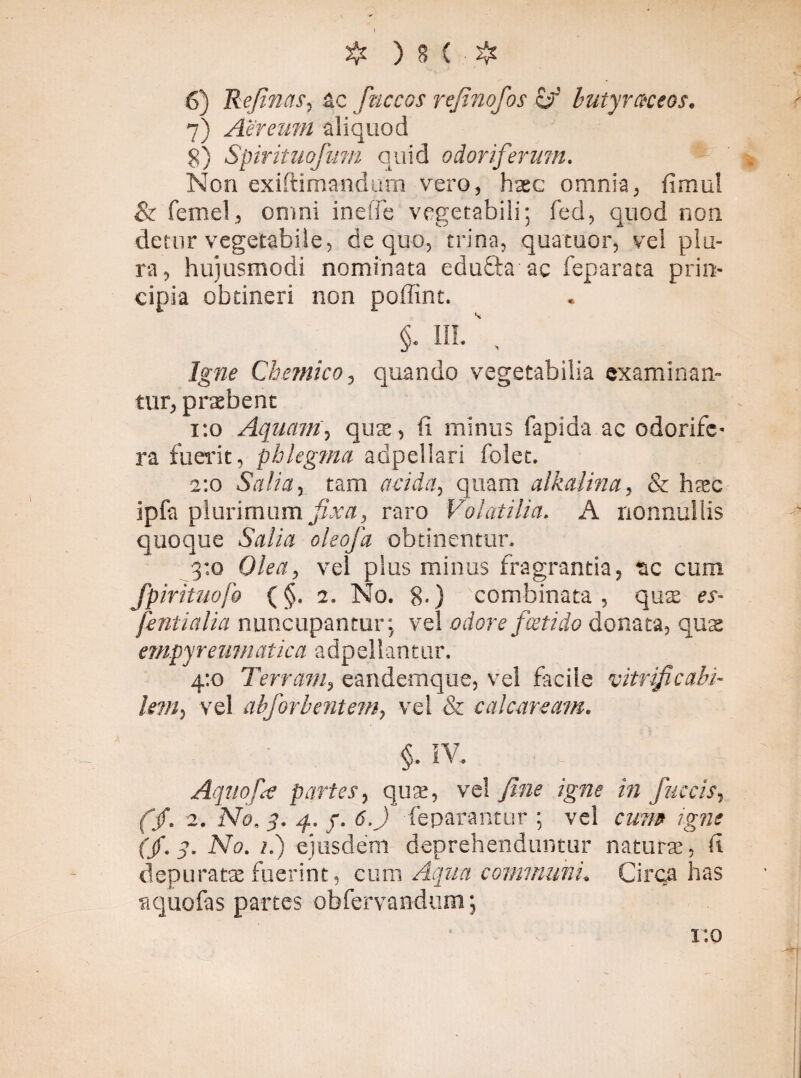 I # ) 8 ( ■ # 6) Refinas, ac fnccos rejinofos zfi butyraceos. 7) Aereum aliquod 8) Spirituofuni quid odoriferum. Non exiftimandum vero, haec omnia, fimul & femel, omni inelTe vegetabili; fed, quod non detur vegetabile, de quo, trina, quatuor, vel plu¬ ra, hujusmodi nominata edufta ac feparata prin¬ cipia obtineri non poffint. §- HI- \ Igne Chetnico, quando vegetabilia examinan¬ tur, prxbent 1:0 Aquam, quas, (i minus fapida ac odorife¬ ra fuerit, phlegma adpeliari folet. 2:0 Salia, tam acida, quam alkalina, & hasc ipfa plurimum fxa, raro Volatilia. A nonnullis quoque Salia oleofa obtinentur. 3:0 Olea, vel plus minus fragrantia, ac cum fpirituofo (§. 1. No. 8-) combinata, qute es- fentialia nuncupantur; vel odore foetido donata, quas empyreumatica adpellantur. 4:0 Terram, eandemque, vel facile vitrificabi- lem, vel abforbentem, vel & calcaream. §. IV. Aqnofie partes, quae, vel fine igne in fuccis, (f. 2. No, 3. 4. f. 6.) feparantur ; vel cum igne (f. 3. No. 1.) ejusdem deprehenduntur naturas, d depuratas fuerint, cum Aqua communi, Circa has a quo fas partes obfervandum; ito