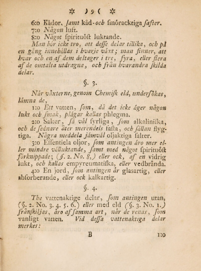 6:o Kådor, Jamt kåd-orÅ fmöracktiga fafter. 7:0 Någon luft. 8:0 Något fpirituöft luktande. Man bvr icke tro, att dejfe delar tillika, och pä en g ing innehallas i bvarje växt; man finner, att hvar och en af dem deltager i tre, fyra, eller flera af de omtal t a utdragna, och frun hvar andra Jkilda delar. §■ 3* När växter ne, genom Chemifk eld, underf okas, lämna de, 1:0 Ett vatten, fovt, dä det icke äger någon lukt och Jmak, plågar kallas phlegma. 2:0 Salter, få vål fyrliga, fom alkalinifka, och de fednare åter merendels fafta, och fällan flyg¬ tiga. Några meddela jämväl oljaktiga falter. 3:0 Eflentiela oljor, fom antingen Åro mer el¬ ler mindre välluktande, Jamt med något fpirituöft förknippade; (/. 2. No. 8,) eller ock, af en vidrig lukt, och kallas empyreumatifka, eller vedbranda. 4:0 En jord, fom antingen år glasartig, eller abforberanue, eller ock kalkartig. §• 4' The vattenaktige delar, fom antingen utan, f§. 2. No. 3. 4. 5. 6.) eller med eld f'§. 3. No. i.J frånfkiljas, åroaffamma art, når de renas, fom vanligt vatten. Vid defjä vattenaktiga delar merkes: v.o B