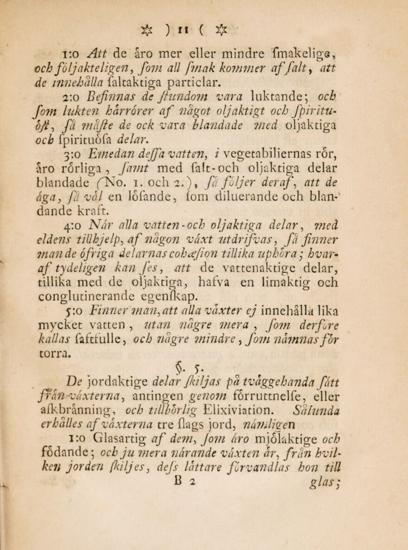 #)**■(# i:o Att de åro mer eller mindre fmakelige, ■och följakteligen, fom all fmak kommer af falt, att de innehålla faltaktiga particlar. 2:0 Befinnas de Jtundom vara luktande; och fom lukten hårrorer af något oljäktigt och fpir itu- ¥■> fä mäfte de ock vava blandade med oljaktiga och fpirituöfa delar. 3:0 Emedan dejfa vatten, i vegetabiliernas ror, åro rörliga, famt med faft-och oljaktiga delar blandade fNo. 1. och 2.), fä följer der af, att de äga, fä vål en lofände, fom diluerande och blan¬ dande kraft. 4:0 Nar alla vatten-och oljaktiga delar, med eldens tiUhjelp, af någon växt ut dr ifv as, fä finner mande ofriga delarnascohäfion tillika uphora • hvar- af ty de ligen kan fes, .att de vattenaktige delar, tillika med de oljaktiga, hafva en limaktig och conglutinerande egenfkap. 5:0 Finner man,att alla växter ej innehålla lika mycket vatten , utan någre mera , fom der fre kallas faftfulle, och någre mindre, fom nämnas for torra. §• 5\ De jordaktige delar fkiljas på tväggehanda fatt frän -vaxterna, antingen genom forruttnelfe, eller afkbrånning, och tillbörlig Elixiviation. Sålunda erhålles af växterna tre {lags jord, nämligen 1:0 Glasartig af de?n, Jom äro mjolaktige och födande; och ju mera närande växten är, frän hvil- ken jorden fkiljes, dejs lättare förvandlas hon till B 2 glas}