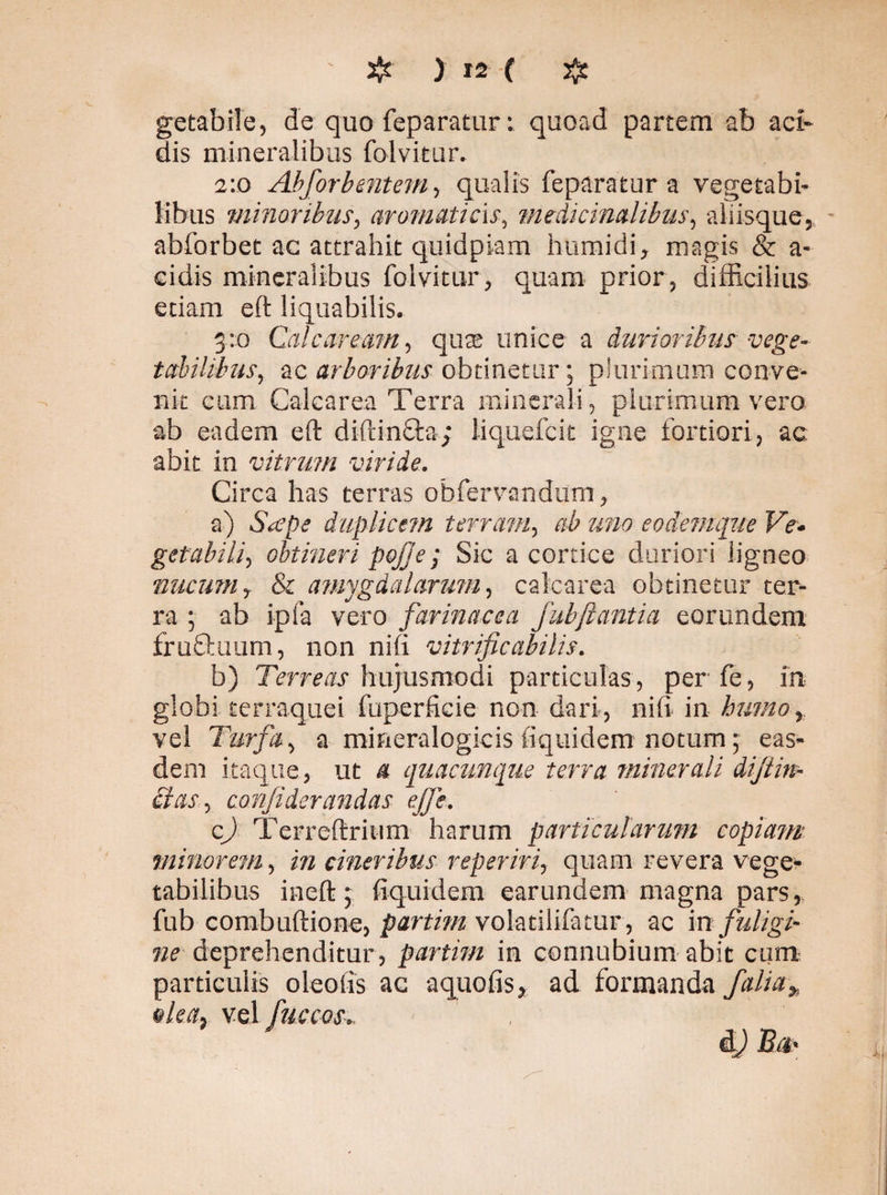 getabile, de quo feparatur: quoad partem ab aci¬ dis mineralibus folvitur. 2:0 Abforbentem, qualis feparatur a vegetabi¬ libus minoribus, aromaticis, medicinalibus, aliisque, abforbet ac attrahit quidpiam humidi, magis & a- cidis mineralibus folvitur, quam prior, difficilius etiam eft liquabilis. 3:0 Cale areant, qua; unice a durioribus vege¬ tabilibus, ac arboribus obtinetur; plurimum conve¬ nit cum Calcarea Terra minerali, plurimum vero ab eadem eft diftinfta; iiquefeit igne fortiori, ac. abit in vitrum viride. Circa has terras obfervandum, a) Saepe duplicem t erravi, ab uno eo denique Ve¬ getabili, obtineri pojje; Sic a cortice duriori ligneo nucum, & amygdalarum, calcarea obtinetur ter¬ ra ; ab ipfa vero farinacea jubftantia eorundem frufltuum, non niii vitrificabilis. b) Terreas hujusmodi particulas , per fe, in globi terraquei fuperficie non dari, nifi in humo, vel Turfa, a mineralogicis fiquidem notum; eas¬ dem itaque, ut a quacunque terra minerali dijtin- clas, confi der andas ejje. c) Terreftritim harum particularum copiam minorem, in cineribus reperiri, quam revera vege¬ tabilibus ineft 5 fiquidem earundem magna pars, fub combuftione, partim volatilifatur, ac in fuligi¬ ne deprehenditur, partim in connubium abit cum particulis oleofis ac aquofis, ad formanda j'alia„ olea, vel fuscos dj £*