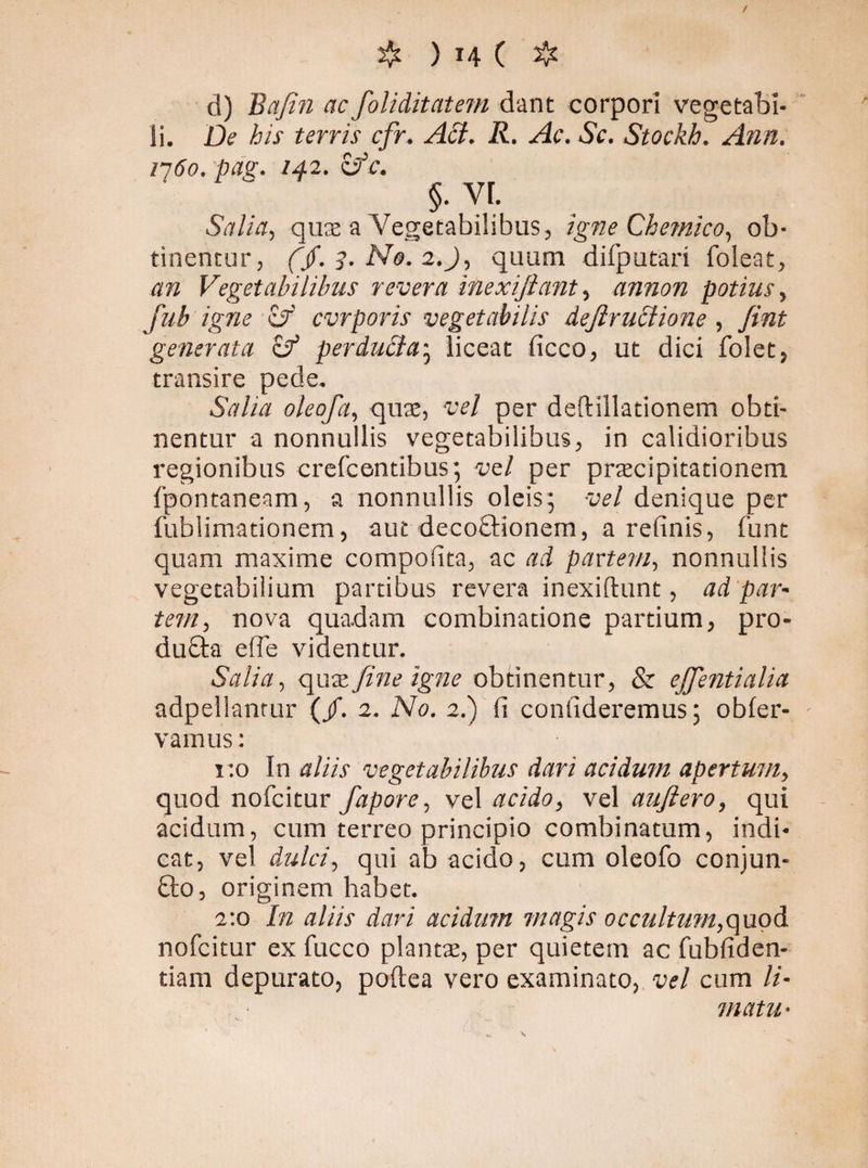 / # ) H ( ❖ d) Bafin ac foliditatem dant corpori vegetabi¬ li. De his terris cfr. Aci. R. Ac. Sc. Stockh. Ann. 1760. pag. 142. zfc. Salia, quas a Vegetabilibus, igne Qhemico, ob¬ tinentur, (jf. 3. No. 2.J, quum difputari foleat, an Vegetabilibus revera inexijiant, annon potius, fub igne xf cvrporis vegetabilis dejlruclione , fint generata & perducta; liceat ficco, ut dici folet, transire pede. Salia oleofa, quas, vel per defHllationem obti¬ nentur a nonnullis vegetabilibus, in calidioribus regionibus crefcentibus; vel per prscipitationem fpontaneam, a nonnullis oleis; vel denique per fublimationem, aut decoctionem, a relinis, funt quam maxime compolita, ac ad partem, nonnullis vegetabilium partibus revera inexiftunt, ad par' tem, nova quadam combinatione partium, pro- duCta e (Te videntur. Salia, fine igne obtinentur, & ejfentialia adpellantur (/. 2. No. 2.) fi confideremus; obfer- vamus: 1:0 In aliis vegetabilibus dari acidum apertum, quod nofcitur fapore, vel acido, vel auftero, qui acidum, cum terreo principio combinatum, indi¬ cat, vel dulci, qui ab acido, cum oleofo conjun- fto, originem habet. 2:0 In aliis dari acidum magis occultum,quod nofcitur ex fucco plantae, per quietem ac fubfiden- tiam depurato, poftea vero examinato, vel cum li¬ matu•