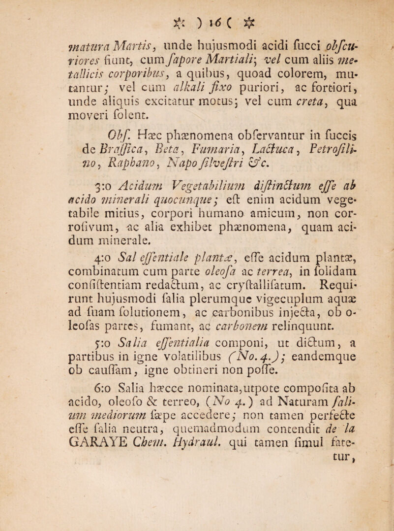 matura Martis, unde hujusmodi acidi fucci obfcu- riores fiunt, cum fapore Martiali; vel cum aliis me¬ tallicis corporibus, a quibus, quoad colorem, mu¬ tantur; vel cum alkali fixo puriori, ac fortiori, unde aliquis excitatur motus; vel cum creta, qua moveri folent. Obf. Haec phaenomena obfervantur in fuccis de Brajjica, Beta, Fumaria, Lactuca, Petrofili. no, Raphano, Napofilvefiri cfc. 3 :o Acidum Vegetabilium diflinclum ejfie ab acido minerali quocunque ; eft enim acidum vege¬ tabile mitius, corpori humano amicum, non cor- rofivum, ac alia exhibet phaenomena, quam aci¬ dum minerale. 4:0 Sal effentiule plantae, efie acidum plantae, combinatum cum parte oleofa ac terrea, in folidam confidentiam redaftum, ac cryftallifatum. Requi¬ runt hujusmodi falia plerumque vigecuplum aquae ad fuam folutionem, ac carbonibus injefta, ob 0- leofas partes, fumant, ac carbonem relinquunt. 5:0 Salia ejjentialia componi, ut dictum, a partibus in igne volatilibus (No. 4.); eandemque ob caudam, igne obtineri non polfe. 6:0 Salia hatcce nominata,utpote compofita ab acido, oleofo & terreo, (No 4.) ad Naturam fall¬ unt mediorum fope accedere; non tamen perfecte effe falia neutra, quemadmodum contendit de la GARAYE Chem. Hydraul. qui tamen fimul fate¬ tur,