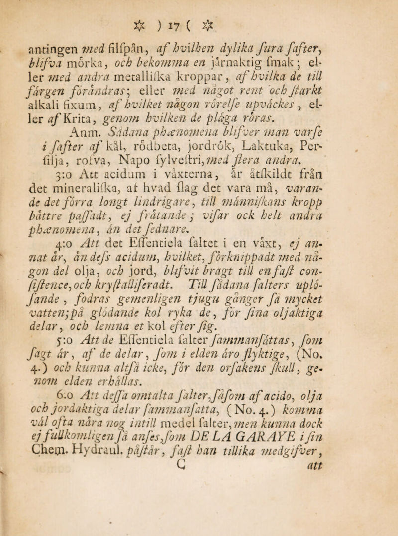 antingen med filfpSn, af hvxlhen dylika fura fafter, blifva mörka, och bekomma en jurnaktig fm a k ; el¬ ler med andra metallilka kroppar, af hvilka de till färgen förändras, eller med något rent ochJtarkt alkali fixum, af hv il ket någon ror elfe upvåckes , el¬ ler af Krita, genom hvilken de pläga röras. Anm. Sädana phcenomena blifver man varfe i fafter af kål, rödbeta, jordrök, Laktuka, Per- fil ja, rofva, Napo fylveltri,mei flera andra. 3:0 Att acidum i vaxterna, år åtfkildt från det mineraliika, af hvad {lag det vara må, varan¬ de det förra longt lindrigare, tiU ?nånnifkans kropp bättre pajfadt, ej frätande; vifar ock helt andra phaenomena, ån det fednare. 4:0 Att det EfTentiela faltet i en våxt, ej an- nat är, ändefs acidum, hvilket, fbrknippadt med nå¬ gon del olja, och jord, blifvit bragt till enfaft con- ftflence,och kryftalliferadt. TiU Jadana falters uplå- fande , fodras gemenligen tjugu gånger fä mycket vatten;pä glödande kol ryka de, for fena oljaktiga delar, och lemna et kol efter feg. 5:0 Att de Effentiela falter fa?mnanjtåttas, fom fagt år, af de delar, Jörn i elden åro flyktige, (No* 4.) och kunna altfa icke, för den orfåkens Jkull, ge* 710m elden erhållas. 6.0 Att de/fa omtalta Jälter,fåfom af acido, olja och jordaktiga delar jdmmanfatta, ( No. 4.) komma vål ofta nära nou; intill medel falter,men kunna dock ej fullkomligen Jä anfesjom DE LA GARAYE i fin Cheiji. Hydraul. päflår, faft han tiUika medgifver, C att v