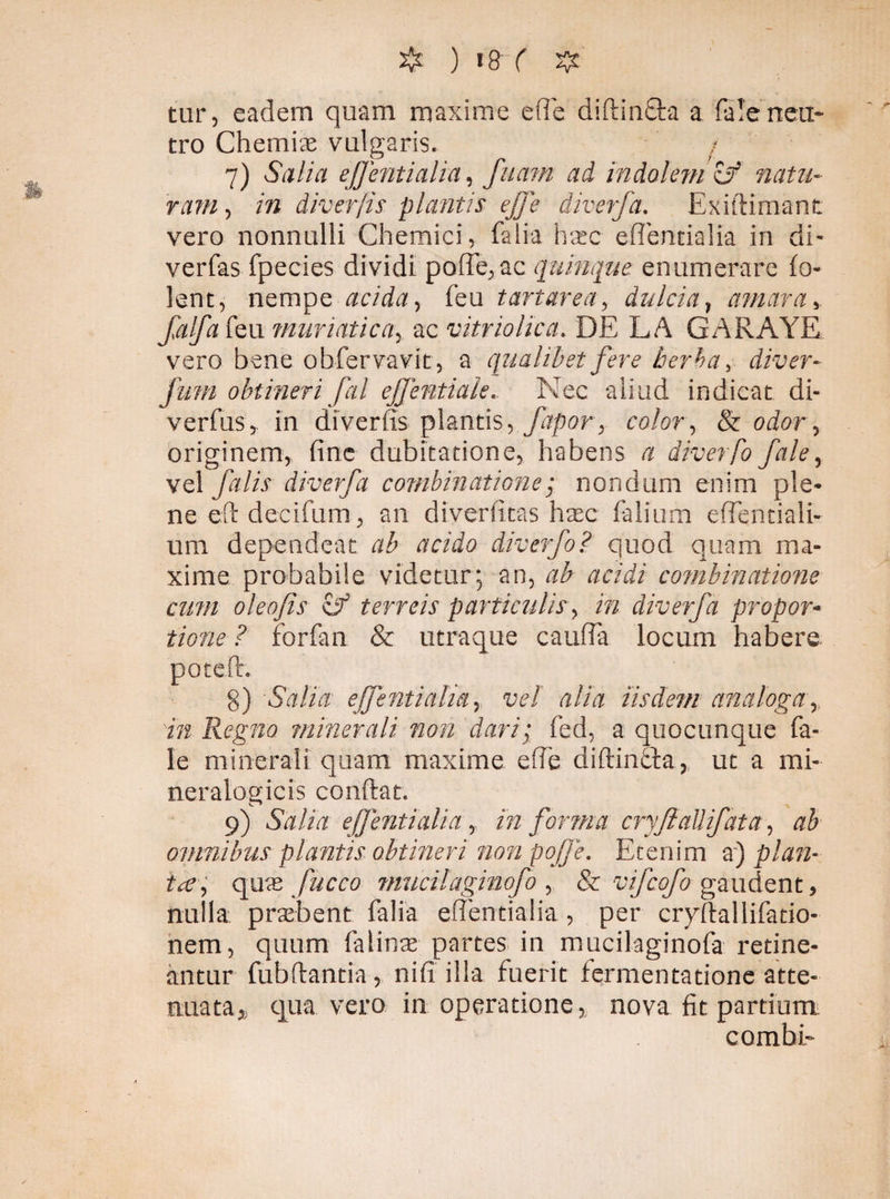 tur, eadem quam maxime e fle diftinfta a fa!e neu¬ tro Chemiae vulgaris. 7) Salia ej] enti alia, fuam ad indolem & natu¬ ram , in diverfis plantis effe diverfa. Exiftimanc vero nonnulli Chemici, falia hxc efiencialia in di- verfas fpecies dividi pofTe,ac quinque enumerare (o- lent, nempe acida, feu t artar ea, dulcia, amara>. falfateu muriatica, ac vitriolica. DE LA GARAYE vero bene obfervavit, a qualibet fere herba, diver- funi obtineri fal ejfentiakNec aliud indicat di- verfus,, in diverfis plantis, fapor, color, & odar, originem, fine dubitatione, habens # diverfo fale, vel falis diverfa combinatione; nondum enim ple* ne eft decifum, an diverfitas haec (alium efientiali- um dependeat ab r/cxD diverfo? quod quam ma¬ xime probabile videtur; an, , acidi combinatione cum oleojis & terreis particulis, m diverfa propor¬ tione? forfan & utraque caufia locum habere pote.fi. 8) Salia ejfenti alia, vel alia iisdem analoga, i/g Regno minerali non dari; fed, a quocunque fa¬ le minerali quam maxime e fle diftin£ta,, ut a mi- neralogicis confiat. 9) Salia effenti alia, in forma cryfiaUifata, ab omnibus plantis obtineri non pojje. Etenim a) plan¬ tae, qme fucco mucilaginofo , & vifeofo gaudent, nulla praebent falia effentialia, per cryftallifatio- nem, quum falinae partes in mucilaginofa retine¬ antur fubfiantia, nifi illa fuerit fermentatione atte¬ nuata * qua vero in operatione, nova fit partium: combE