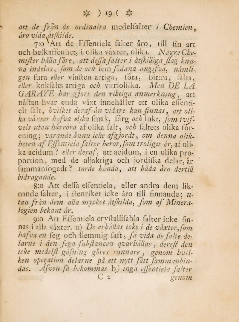 att de frän de ordinaira medelfalter i Cbemien, oro vidafitfkilde. 7:0 ^Act de Eflentiela falter åro, till fin art och belkaffenhet, i olika vaxter, olika. NägreChe- mifter hålla före, att dejfa Jdlter i ätfkiUiga flag kun¬ na indelas, forn de ock tem fådana angifva, nämli¬ gen fura eller vinften artiga, fota, bittra, fialta, eller kokfalts artiga och vitrioluka. Men DE LA G AR ALE har gjort den riktiga anmerkning, att nåftan hvar enda växt innehåller ett olika eflenti- elt falt, h c Eket deraf ån vidare kan finnas, att oli¬ ka vaxter hafva olika fmak, fårg och lukt, Jom tvif- vels utan härröra af olika falt, och faltets olika för¬ ening; varande ännu icke afgj or dt, om denna olik¬ heten af Ejfentiela falter beror,fom troligit ar, af oli¬ ka acidum ? eller deraf, att acidum, i en olika pro¬ portion , med de oljaktiga och jordfika delar, år fammanfogadt ? torde hända, att bada åro dertill bidragande. g:o Att defla eflentiela, eller andra dem lik¬ nande falter, i ftenriket icke åro till finnande; u- tan från dem alla mycket åt/kilda, fom af Minera¬ logien bekant ar. 9:0 Att Eflentiela cryflallifabla falter icke fin¬ nas i alla vaxter, a) De erhållas icke i de växter,fom hafva en feg och flemmig faft, fä vida de falte de¬ lar ne i den fega fubftancen qvarhallas, derefi den icke medelfi gåfning gbres tunnare , genom hvil- ken operation delarne på ett nytt fått fammanbin- das. A feen fä bekommas b) inga ejfentiela falter C o genom