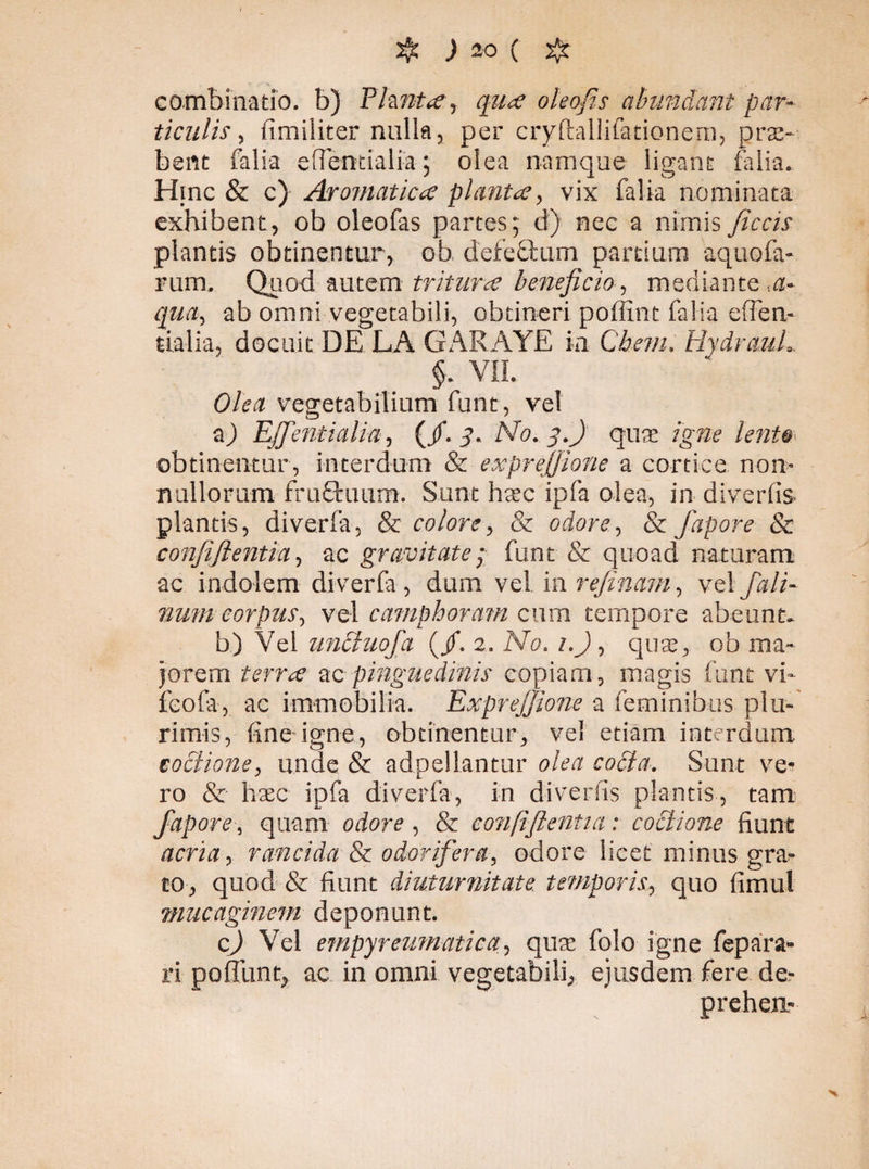 combinatio. b) Planta, qua oleofis abundant par¬ ticulis , fimiliter nulla, per cryftallifanonem, pro¬ bent falia eflentialia; olea namque ligaru- falia. Hinc & c) Aromatica planta, vix falia nominata exhibent, ob oleofas partes; d) nec a nimis Jiccis plantis obtinentur, ob, defectum partium aquofa- rum. Quod autem tritura beneficio, mediante ,a- qua, ab omni vegetabili, obtineri poffint falia effen- tialia, docuit DE LA GARAYE ia Che?u. HydrauL §. VII. Olea vegetabilium funt, vel a) EJfentialia, (/. 3. No. y.) quae igne lento obtinentur, interdum & expréfiione a cortice non¬ nullorum fruQruum. Sunt h&’c ipfa olea, in diverfis. plantis, diverfa, & colore, & odore, & fapore & conjiflentia, ac gravitate; funt & quoad naturam ac indolem diverfa, dum vel in refinam, vel fali- mmi corpus, vel camphoram cum tempore abeunt. b) Vel unciuofa (/. 2. No. 1.), qute, ob ma¬ jorem terra ac pinguedinis copiam, magis funt vi- fcofa, ac immobilia. Exprefiione a feminibus plu¬ rimis, fine igne, obcinentur, vel etiam interdum coctione, unde & adpellantur olea cocta. Sunt ve¬ ro & haec ipfa diverfa, in diverfis plantis, tam fapore, quam odore , & conftftentia: coctione fiunt acria, rancida & odorifera, odore licet minus gra¬ to, quod & fiunt diuturnitate temporis, quo fimul mucaginem deponunt. c) Vel empyreumatica, qua: folo igne fepara- ri poliunt, ac in omni vegetabili, ejusdem fere der prehen-