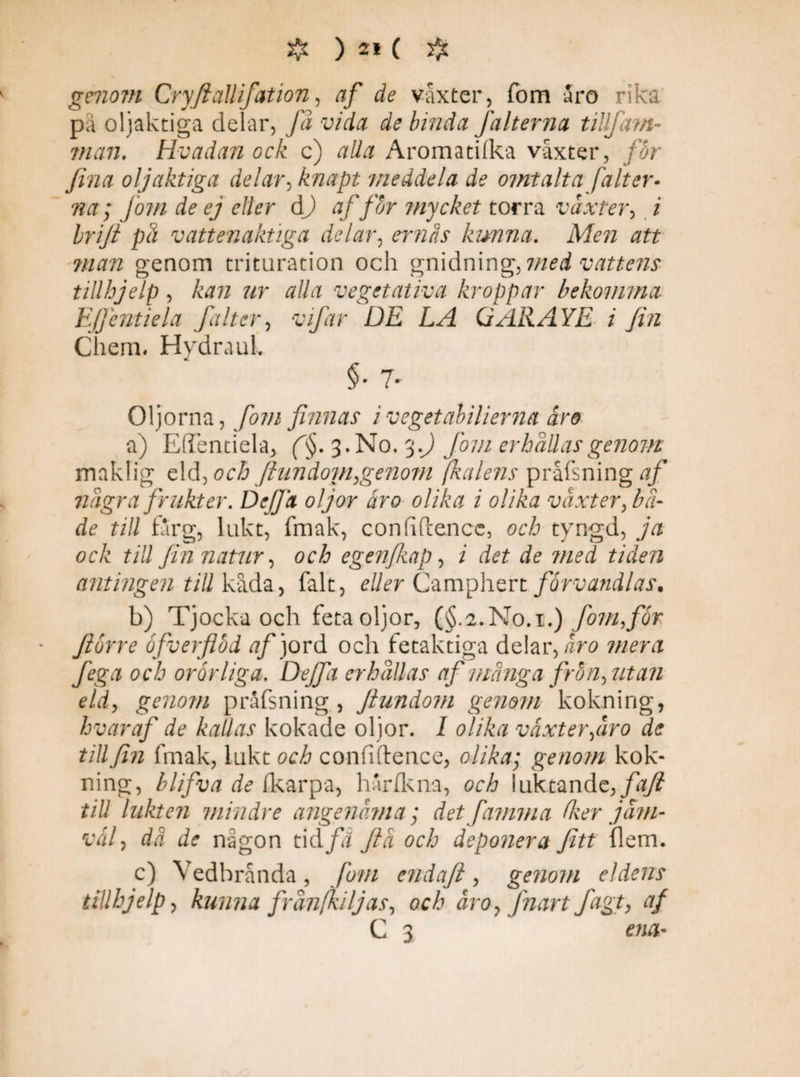 genom Cryfiallifation, af de vaxter, fom aro rika pä oljaktiga delar, Ja vida de binda falterna tillfam- man. Hvadan ock c) alla Aromatifka vaxter, fbr fina oljaktiga delar ,'knapt meddela de omtalta falter- na; jom de ej eller dj af fbr mycket torra växter, i brijt på vattenaktiga delar, ernås kunna. Men att man genom trituration och gnidnin<£, med vattens tillhjelp , kan ur alla vegetativa kroppar bekomma Ejjentiela falter, vifar DE LA QARAYE i fin Chem. Hydraul. §• 7' Oljorna, fom finnas ivegetabilierna åro a) Eflentiela, f§. 3. No, %.J fom erhållas genom maklig Ad, och finn dojn,genom fkalens prafsning af några frukter. Dej fa oljor åro olika i olika växter, bå¬ de till farg, lukt, fmak, conhPiencc, och tyngd, ja ock till fin natur, och egenfiiap, i det de med tiden antingen till kåda, falt, eller Camphert förvandlas. b) Tjocka och feta oljor, (§.2.No.i.) fom,for ftbrre öfverflbd af jord och fetaktiga delar, aro mera fega och orörliga. Deffa erhållas af många frbn, utan eld, genom prafsning , Jtundom genom kokning, hvaraf de kallas kokade oljor. I olika växter,åro de till fin fmak, lukt och confiftence, olika; genom kok¬ ning, blifva de ikarpa, har (k na, och luktande,/#7? till lukten mindre angenäma; det famma fker jäm¬ väl , dä de någon tidfä ftå och deponera fiitt flem. c) Vedbrånda, fom endaft, genom eldens tillhjelp, kunna frånfkiljas, och äro, Jnart fagt, af C 3 ena-
