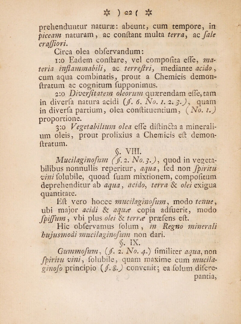 prehenduntur natura: abeunt, cum tempore, in ■piceam naturam, ac conflant multa terra, ac fale crajjiori. Circa olea obfervandum: 1:0 Eadem conftare, vel compofita elbe, ma¬ teria inflanimabili, ac terrejiri, mediante acido , cum aqua combinatis, prout a Chemicis demon- flratum ac cognitum fupponimus. 2:0 Divcrfitatem oleorum quarendam efie,tam in diveria natura acidi (/. 6. No. 1. 2.3.), quam in diverfa partium, olea eonflituentium, ( No. 1.) proportione. 3:0 Vegetabilium olea effe diflinfca a minerali¬ um oleis, prout prolixius a Chemicis efl demon- ftratum. §. VIII. Mucilaginofmn (/. 2. No.3.), quod in vegeta¬ bilibus nonnullis reperitur, aqua, fed non fpiritu vini folubile, quoad fuam mixtionem, compofitum deprehenditur ab aqua, acido, terra & olei exigua quantitate. Efl: vero hocce mucilaginofmn, modo tenue, ubi major acidi & aqu.e copia adfuerit, modo fpiffmn, vbi plus olei & terree prtefens eft. Hic obfervamus folum, in Regno minerali hujusmodi nmcilaginofum non dari. §. IX. Gmmnofmn, (/. 2. No. 4.) fimilicer aqua, non fpiritu vini, folubile, quam maxime cum miicila- 'ginofo principio (/. &.J convenit; ea folum difere* pantia,