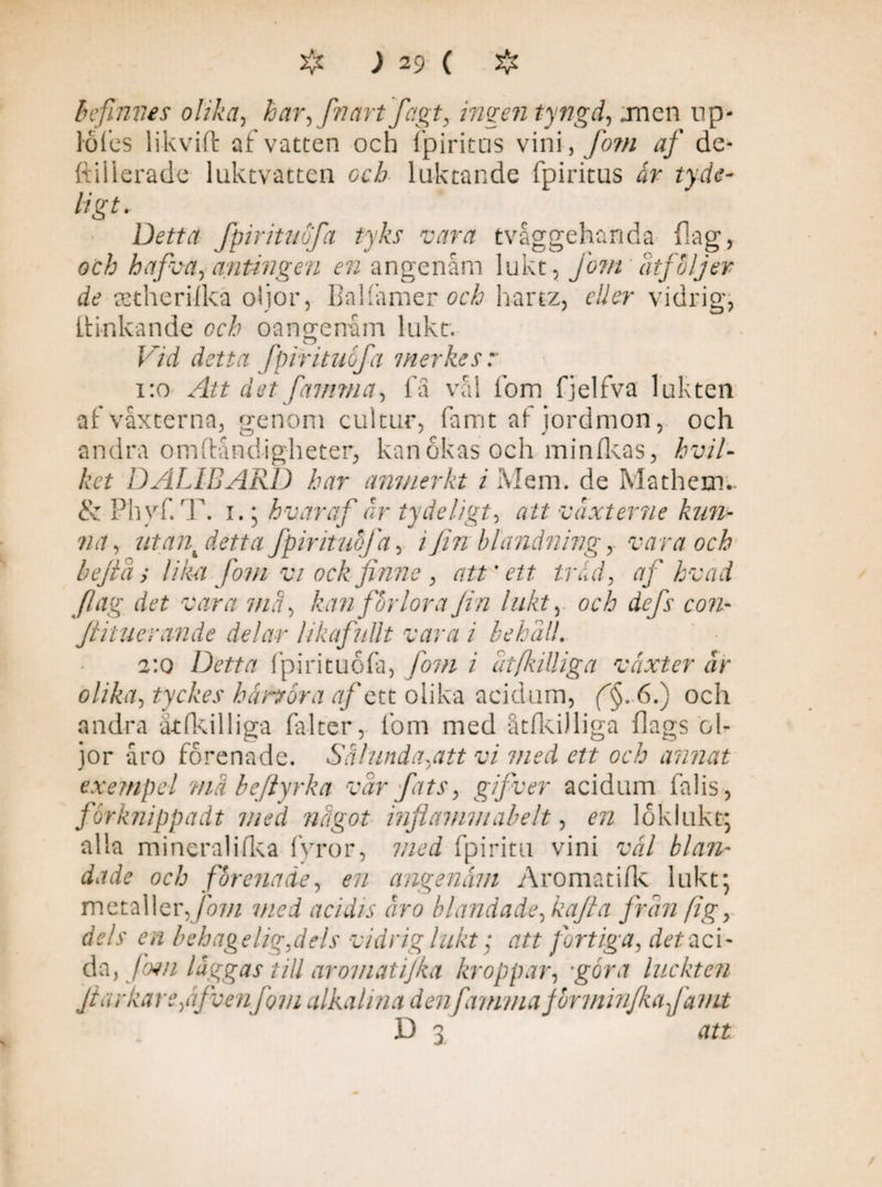 b efinves olika, har, fnart fagt, ingen tyngd, jncn up- lofes likvid: af vatten och fpiritus vini , fom af cle- ftilierade luktvatten och luktande fpiritus ir tyde- ligt. Detta fpirituöfa tyks vara tvåggehanda dag, öc/j hafva, antingen en angenåm lukt, fom åtföljer de astherilka oljor, BaHamer öcå hartz, eller vidrig, IHnkande oangenäm lukt. F/d detta fpirituöfa merkesr 1:0 Att det famma, fä vål fom fjelfva lukten af vaxterna, genom cultur, famt af jordmon, och andra omftåndigheter, kan okas och minfkas, hvil¬ ket DALIBARD har anmerkt i Mem. de Mathem.. & Phyf. T. i.; hvar af år ty de ligt, att vdxterne kun- na, ut ank detta fpirituöfa, i fin blandning y vara och bejta, lika fom vi ock finne , att'ett tråd, af hvad fag det vara md, kanfbrlorafin lukt, och defs con- Jlituerande delar likafullt vara i 2:0 Detta fpirituöfa, fom i olika, tyckes hundra af c tt olika acidum, (^§.6.) och andra atfkilliga fal ter,. fom med åtlkilliga dags ol¬ jor åro förenade. Sålunda,att vi med ett och annat exempel ?nä beflyrka var fats, gifver acidum falis, forknippadt med nugot inflammabelt, ra löklukt; alla mineralifka fyror, med fpiritu vini väl blan¬ dade och förenade, ra angenäm Aromatifk lukt; metaller,fom mei acidis äro blandade, kafta frän ftg, df/r ra behagelig,dels vidrig lukt; att fortiga, aci¬ da, fwn läggas till ar omatijka kroppar, -gwj luckten Jiarkareffvenfom alkahna denfamma form inf ka fa nit D 3 ehäll. 'I vaxter ar