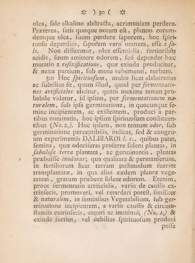 olea, faie alkalino abftraSta, acrimoniam perdere. Praeterea, fatis quoque notam eft , plantas eorum- demque olea, fuum perdere faporem, hoc fpiri- tuofo deperdito, faporem vero1 omnem, elTe a fa¬ ie. Non diffitemur, olea efTenrialia, fortioribus addis, fuum amittere odorem, fed dependet haec mutatio a rfinificatione, quae exinde producitur, & nexu partium, fub motu vehementi, turbato. 3:0 Hoc fpirituofum, multo licet elaboratius .ac fabrilius fit, quam illud, quod per fermentatio- nes artificiales elicitur, quam maxime tamen pro¬ babile videtur, id ipfum, per fermentationem na¬ tur aletn, fub ipfa germinatione, in quocunque fe¬ mine incipientem, ac exiftentem, produci a par¬ tibus nominatis, hoc ipfum fpirituofum confutuen¬ tibus (No.2.;. Hoc ipfum, non tantum odor, fub germinatione perceptibilis, indicat, fed & congru¬ um experimentis DALIBARDl /. c., quibus patet, femina , quae odoriferas proferre folent plantas, in fabulofa terra plantata , ac germinantia , plantas i praebui (Pe inodoras; qua qualitate & permanferunt, in fertiliorem licet terram poftmodum fuerint transplantatae, in qua alias eaedem plantae vege¬ tantes, gratum praebere folent odorem. Etenim, prout fermentabo artificialis, variis de cauffis ex- trinfecis, promoveri, vel retardari poteft, fi militer & naturalem, in feminibus Vegetabilium, fub ger¬ minatione incipientem, a variis cauffis & circum¬ flandis extrinfecis, augeri ac imminui; (No. 1.) & exinde fortius, vel debilius fpjrituofum produci