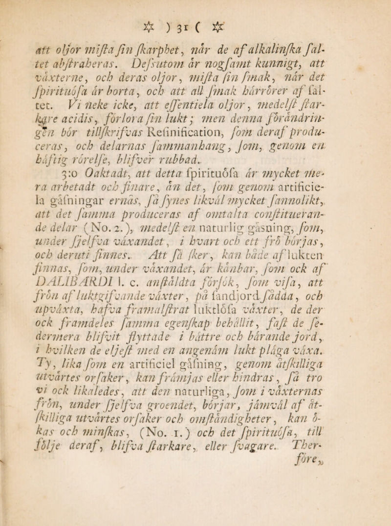 # ) 3* ( # att oljor miflafin Jkarphet, när de af alkalinfkct fäl¬ tet abjiraheras. Defsutom är nogfamt kunnigt, växterne, och deras oljor, mijia fin fmak, når det fpirituöfa år borta, och att all Jmak härrfirer af ial- tet. F/ neke icke, att ejfentiela oljor, medeljt jiar- kgjrc acidis, förlora fin lukt; 7/z<?72 denna ffirändrin- gen bor tilljkrifvas Refinification, /07^ der af produ¬ ceras , och delarnas Jämmanhang, Jom, genom en häftig rörelfe, blifver rubbad 3:0 Oaktadt, att detta fpirituöfa ar mycket me* ra arbetadt och finare, än det, jom genom artificie- la gåfningar er näs, jafynes likväl mycket fannolikt, att det Järn ma produceras af omtalta conjtit ner an¬ de delar ( No. 2.), medelft en naturlig gäsning, Jom, under fjelfva växandet, / hvart och ett frö börjas, och deruti finnes. Att få fker, kan hade af lukten finnas, fom, under växandet, ar känbar, jom ock af DALIBARDI I. c. anfläldta forjök, Jom vifa, att frun afluktgifcande växter, pä fandjord fadda, och upvaxta, hafva fr ama/firat luktlofa växter, de der ock framdeles [amma egen/kap behållit, faft de fe- dermera blifvit flyttade i bättre och bärande jord, 1 hvilken de eljeji med en angenäm lukt pläga växa. Ty , lika fom en artificiel gafning, genom ätjkilliga utvärtes orfaker, kan frä?njas eller hindras, fä tro vi ock likaledes, att den naturliga, Jom i växternas frön, under fjelfva groendet, börjar, jämväl af' ät- /killiga utvärtes orfaker och omfländigheter, kan fi¬ kas och minjkas, (No. 1.) och det fpirituöfa, till följe der af, blifva fiarkare, eller fvag are. Ther-