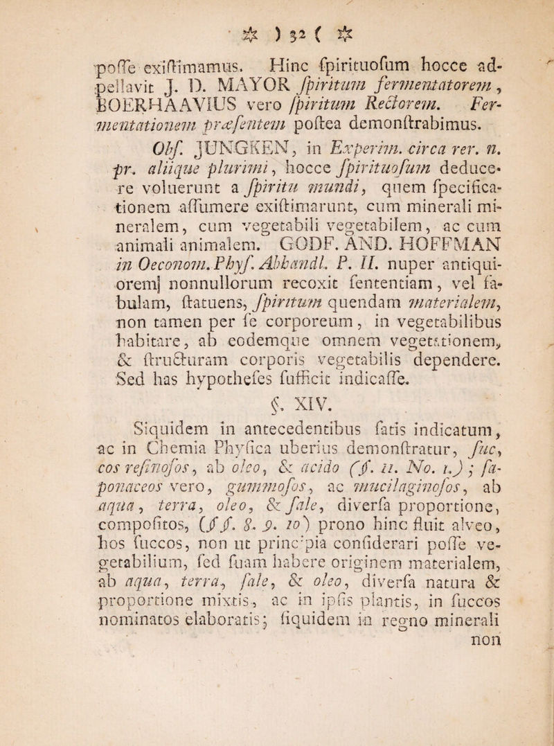 & ) 52 ( ❖ pofTe exiftimamus. Hinc fpirituofum hocce ad- pellavit J. D. MAYOR fpiritum fermeniatorem, BOERHAAVIUS vero fpiritum Rectorem. Fer- mentationem prae[entem poftea demondrabimus. Obf. jUNGKEN, in Experim. circa rer. n. pr. aliique plurimi, hocce fpirituofum deduce¬ re voluerunt a fpiritu mundi, quem fpecifica- tionem aflumere exiftimarunt, cum minerali mi¬ neralem, cum vegetabili vegetabilem, ac cum animali animalem. GODF. AND. HOFFMAN in Oeconom. Phyf. Abbandl. P. II. nuper antiqui¬ orem] nonnullorum recoxit fententiam, vel fa¬ bulam, ftatuens, fpiritum quendam materialem, non tamen per l'e corporeum, in vegetabilibus habitare, ab eodemque omnem vegetationem, & ftrufturam corporis vegetabilis dependere. Sed has hypothefes fuffieit indicafle. §, XIV. Siquidem in antecedentibus fatis indicatum, ac in Chemia Phyllea uberius demonftratur, fuc, cos refinofos, ab oleo, & acido ($. ii. No. i.) ; [a- ponateos vero, gummofos, ac mucilaginofos, ab aqua, terra, oleo, Szfile, diverfa proportione, compofitos, (//. 8- S>. to) prono hinc fluit alveo, bos fuccos, non ut prine:pia confiderari poiTe ve¬ getabilium, fed fuam habere originem materialem, ab aqua, terra, [ale, & oleo, diverfa natura & proportione mixtis, ac in ipfis plantis, in fuccos nominatos elaboratis j iiquidem in regno minerali non