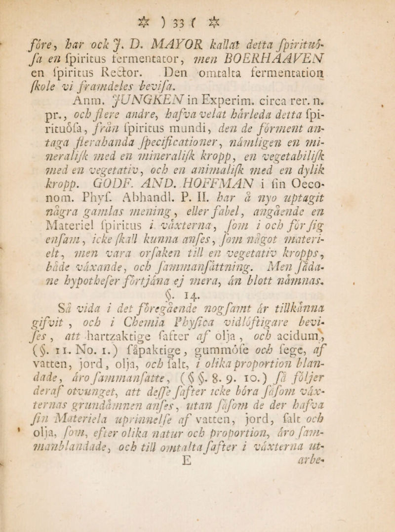 / före, har ock fl D. MAJ OR kallat detta fpirituö- fa en fpiritus fermentator, men BOE RH A A VE N en fpiritus Rector. Den omtalta fermentation fkole vi framdeles bevifa. Anm. JUNGKEN in Experim. circa rer. n, pr., och flere andre, hafva velat hårleda detta fpi- rituola, från fpiritus mundi, den de forment an¬ taga flerahanda Jpecificationer, nämligen en mi¬ ner alijk med en miner alifk kropp, vegetabilifk med en vegetativ, och en anima lifk med en dylik kropp. GODF. AND. HOFFMAN i fin Oeco- nom. Phyf. AbhandL P. IL har d nyo uptagit ndgra gamlas mening, eller fabel, angdenie en Materiel fpiritus i växterna, florn i och forflg enflavi, icke (ka l kunna anfles, florn nägot materi- elt, men vara orflaken till en vegetativ kropps, växande, och Jämmanfattning. Men [åda¬ ne hypothefer förtjäna ej mera, blott nämnas* §. 14. Si cvi/r / föregående nog flant är tillkänna gifvit , och i Chemia F hy/i c a vidlöftigare bevi- fes , att hartzaktige fiafter af olja , och acidum., (§. 11. No. 1.) fåpaktige, gummöfe öcå fege, af vatten, jord, olja, och falt, i olika proportion blan¬ dade, åroJämmanflatte, ($§*8-9- 10.) fa följer der af otvunget, att defle flafter icke böra fafom väx¬ ternas grundämnen anfles, utan flufotn de der hafva Jin Materiell uprinnelfe af vatten, jord, (alt cr/i olja, fovi, efter olika natur och proportion, oro fam- manblandade, och till omtalta faner i växterna ut- E r/rZ^