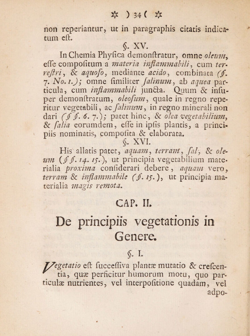 non reperiantur, ut in paragraphis citatis indica¬ tum eft. In Chemia Phyfica demonftratur, omne oleum, efie compofitum a materia inflammalnli, cum ter- rejlri, & aquofo, mediante acido, combinata f/. 7. N0.1.Jj omne fimiliter falinmn, ab a que a par¬ ticula, cum inflavnnabili jun£ta. Quum & infu- per demonftratum, olecfum, quale in regno repe¬ mur vegetabili, ac falinmn, in regno minerali non dari ($$. 6. 7.); patet bine, & olea vegetabilium, & falia eorumdem, efie in ipfis plantis, a princi¬ piis nominatis, compofita & elaborata. §. XVI. His allatis patet, aquatu, terram, fal, & ole¬ um (//. 14. ij.), ut principia vegetabilium mate¬ rialia proxima confiderari debere, aquam vero, terram & inflammabile (jf. ij.), ut principia ma¬ terialia magis remota. - . GAP. II* De principiis vegetationis in Genere. $• 1- rgetatio eft fucceffiva plantae mutatio & crefcen- r tia, quae perficitur humorum motu, quo par¬ ticulae nutrientes, vel interpofitione quadam, vel adpo-