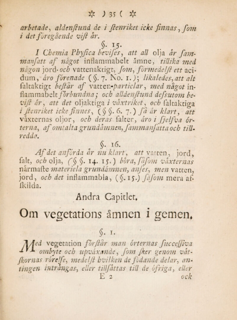 arbetade, aldenftund de i fienriket i eke finnas, fom i det föregående vift år. §■ 15- I Chemia Phy fica bevifies, att all olja dr fam- vianfatt af något inflammabelc amne, tillika med någon jord -och vattenaktigt, [om, formedelft ett aci¬ dum, åro förenade (§.7. No. r. j; likaledes, att alt faltaktigc be/iår af vmcr.-particlar, med något in- flammabelt förbundna ; och alldenfiund defsutom be• t-//? dr, att det oljaktiga / växtriket, och fal taktiga z fienriket icke finnes, ( § §. 6. 7. ) /d dr klart, att vaxternas oljor, och deras falter, äro i fjelfva ör¬ terna, af omtalta grundämnen, fammanfatta och till¬ redda. e §* ,l6- Af det anförda ar nu klart, att v atten, jord, falt, orÅ olja, §. 14. 1 >.) böra, fåfom vaxternas nårmafte materiel a grundämnen, anjes, men vatten, jord, och det inflammabla, (§. ij.) fåfom mera af- fkilda. Andra Capitler, Om vegetations åmnen i gemen* §• i- 1/fdti vegetation for fl är man orternas fuccefjiva ombyte och upväxetnde, fom fker genom våt- fornas rörelfe, medelfi bvilken de fodande delar, #72- t ingen inträngas, e//?r tillf ätt as till de of riga> eller