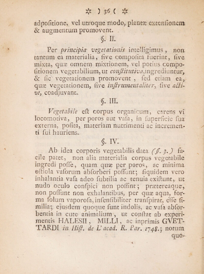 adpofitione, vel utroque, modo, plantat exrenftonem; & augmentum promovent. §. II. Per principia■ vegetationis inteMigimus, non tantum ea materialia, live compolita fuerint, live, mixta, qute omnem mixtionem, vel potius ccmpo- fitionem vegetabilium,ut conjiitutiva^ngY&lmmm, & fic vegetationem promovent , fed etiam ea,, quae vegetationem, five infir ument aliter, fi ve acti¬ ve, coadjuvant., §. m. Vegetabile eft corpus organicum, carens vi Iocomotiva, per poros aut vafa, in fuperficie fua externa, pofita, materiam nutrimenti ac incremen¬ ti fui hauriens.. ' ■ v. g ' $•IV: Ab idea' corporis vegetabilis data. (jf.-f.J fa¬ cile patet, non alia materialia corpus vegetabile ingredi pofie, quam, qux per poros, ac minima oftiola vaforum abforberi poflfunt; fiquidem vero inhalantia vafa adeo fabrilia ac tenuia exiflunt, ut nudo oculo confpici non poffint; prsetereaquer, non poliunt non exhalantibus, per quae aqua, for¬ ma folum vaporofa, infenfibiliter tranfpirat, effe (i- milia:; ejusdem quoque funt indolis, ac vafa abfor- bentia in cute animalium , ut conflat ab experi¬ mentis HALESII, M1LLI, ac inprimis GVET- TARDI in Hi(i. de L’ ctcad. R. Far. /74!.; notum quo-