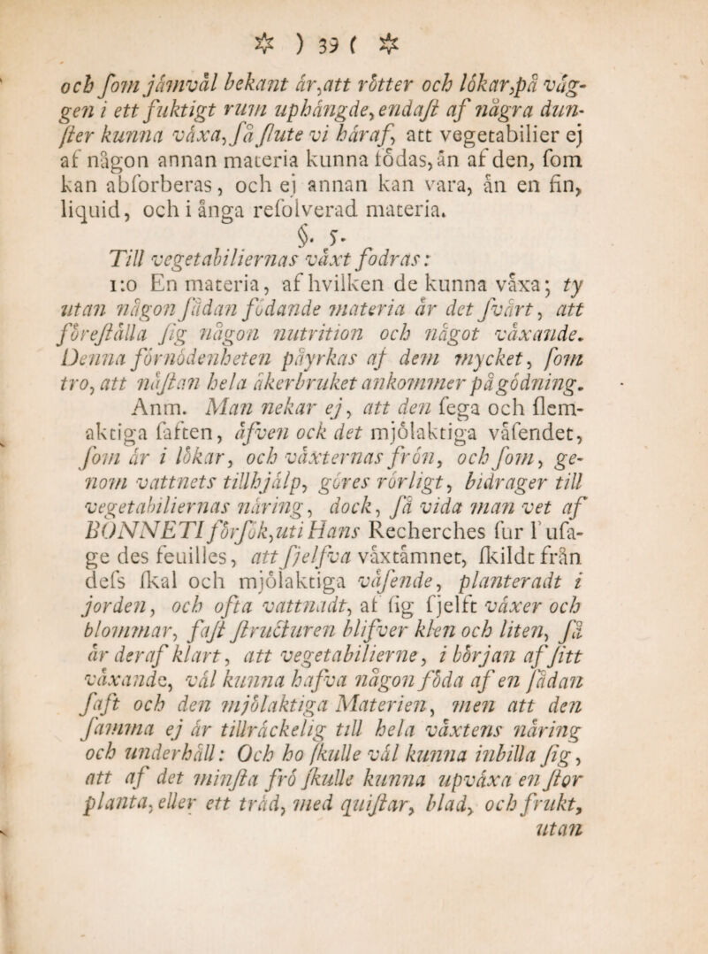 och fom jämväl bekant år,att rötter och lökar,på vag¬ gen i ett fuktigt rum uphängde, enda/i af några dun- [ter kunna växa, få flute vi häraf att vegetabilier ej af någon annan materia kunna födas, ån af den, fom kan abforberas, och ej annan kan vara, ån en fin, liquid, och i ånga refolverad materia* . §. Till vegetabiliernas växt fodras: 1:0 En materia, af hvilken de kunna våxa; ty utan någon fädan fodande materia är det fvart, att förefalla Jig någon nutrition och något växande. Denna förnödenheten påyrkas af dem mycket, fom tro, att najian hela åkerbruket ankommer på gödning. Anm. Man nekar ej, att den fega och flem- aktiga faften, äfven ock det mjölaktiga våfendet, Jörn ar i lökar, och växternas frön, och fom, ge¬ nom vattnets tillhjälp, göres rörligt, bidrager till vegetabiliernas näring, dock, få vida man vet af BONNETI förfök,uti Hans Recherches fur 1 ufa¬ ge des feuilles, attfjelfvavåxtåmnet, fkildtfrån defs fkal och mjölaktiga väfende, planteradt i jorden, och ofta vattnadt, af (ig fjelft växer och blommar, fa/i Jlructuren blifver klen och liten, få år der af klart, att vegetabilierne, ibörjanaf/itt växandet, väl kunna hafva någon föda af en fådan faft och den mjölaktiga Materien, men att den Jämma ej är tillräckelig till hela växtens näring och underhåll: Och ho /kulle väl kunna inbilla Jig, att af det minfta frö Jkulle kunna upväxa en Jior planta, eller ett tråd, med qui/iar, blad> och frukt, utan
