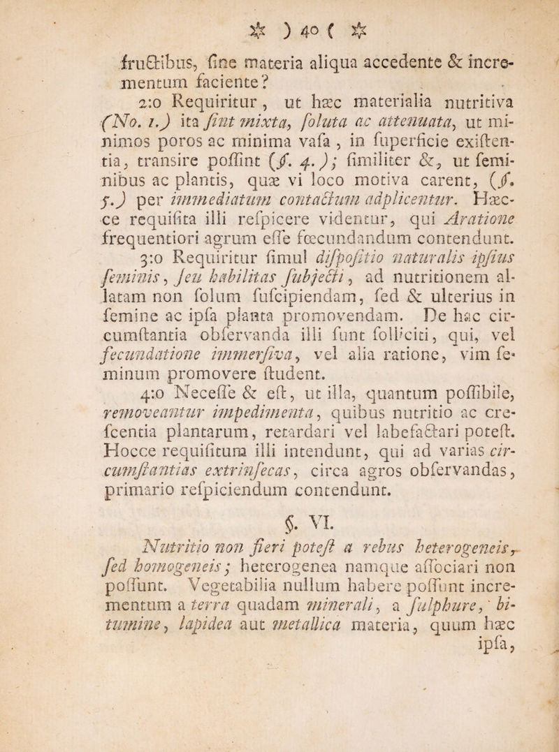 ) 4° ( & fru£tibus, fine materia aliqua accedente & incre¬ mentum faciente? 2:0 Requiritur, ut hsec materialia nutritiva (No. i.) äta fint mixta, foluta ac attenuata, ut mi¬ nimos poros ac minima vafa , in fuperficie exiften- tia, transire poffint (/. 4.); fimi liter &, ut femi¬ nibus ac plantis, quse vi loco motiva carent, (/. j.J per immediatum contaBum adplicentur. Haec- ce requilita illi refpicere videntur, qui Aratione frequentiori agrum efle fecundandum contendunt. 3:0 Requiritur fimul difpojitio naturalis ipjius feminis, Jen habilitas fabjecii, ad nutritionem al¬ latam non folum fufcipiendam, fed & ulterius in femine ac ipfa planta promovendam. De hac cir¬ cumdantia obfervanda ilii funt folbciti, qui, vel fecundatione immerjiva, vel alia ratione, vim fe* minum promovere ftudent. 4:0 Neceffe & ed, utilia, quantum poffibile, removeantur impedimenta, quibus nutritio ac cre- fcentia plantarum, retardari vel labefaftari poted. Hocce requifitura ilii intendunt, qui ad varias cir- cumftantias extrinfecas, circa agros obfervandas, primario refpiciendum contendunt. §- VI. Nutritio non fieri pote fi a rebus heterogeneis y fed homogeneis; heterogenea namque aflbciari non poflunt. Vegetabilia nullum habere pofllmt incre¬ mentum a terra quadam minerali, a fulphure,' bi¬ tumine ? lapidea aut metallica materia, quum haec