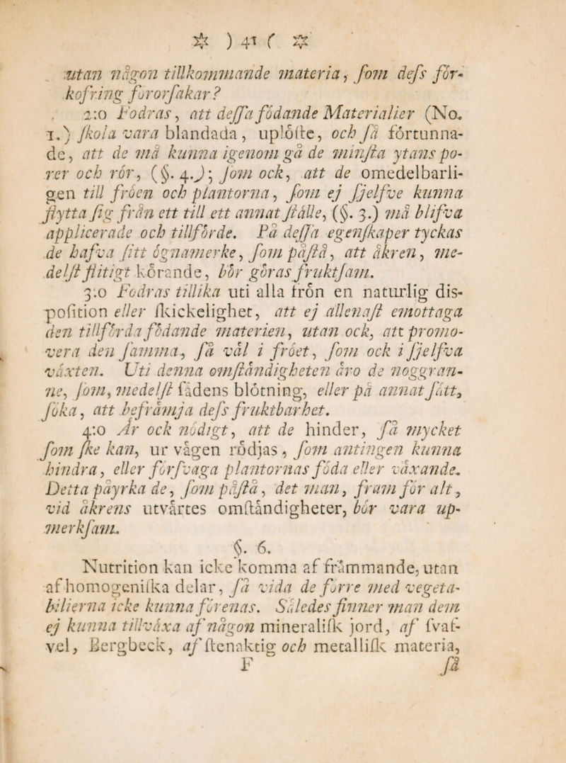 ❖ ) utan någon tillkommande materia fom dep for- kofring fororfakar ? a:o Fodras, att dejfa födande Matcrialier (No. i.) fkoia vara blandada, uploite, och få fortunna¬ de, att de ma kunna igenom ga de minjta ytans po¬ rer och rör, (§. 4.J5 Jom ock, att 7? omedelbarli- gen till fröen och plantorna, fom ej fjelfve kunna flytta fl g från ett till ett annat JiåUe, (§. 3.) må bhjva applicerade och tillförde. På dejfa eg enfkap er tyckas de haflva (iti ognamerke, fom påflå, att åkren, 7//^- deljtflitigt korande, bör göras fruktjam. 3:0 Fodras tillika uti alla tron en naturlig dis- pofition eller fkickelighet, att ej allenajt emottagct den tillförda födande materien, utan ock, an promo¬ vera den famma, få vål i fröet, fom ock ijjelfva växten. Uti denna omftåndigheten åro de noggran¬ ne, jovi, medel fl fadens blötning, eller på annat fatt9 jöka, att befrämja defs fruktbarhet. 4:0 y/r <9t7v’ nödigt, att de hinder, få tnycket fom fke kan, ur vågen rödjas , fom antingen kunna hindra, eller forfv aga plantornas föda eller växande. Detta påyrka de, fom påftå, det man, /)v'7/7 for alt, vid åkrens utvårtes omflåndigheter, fcr Mr# up- merkfam.. §. 6. Nutrition kan icke komma af främmande, utan af homogenilka delar, /2 vida de förre med vegeta- b: lier na icke kunna förenas. Således finner man dem ej kunna tillväxa af någon mineralifk jord, af fvat- vel> Bergbeck, ^/'ftenaktig och mecallifk materia, F ' /i