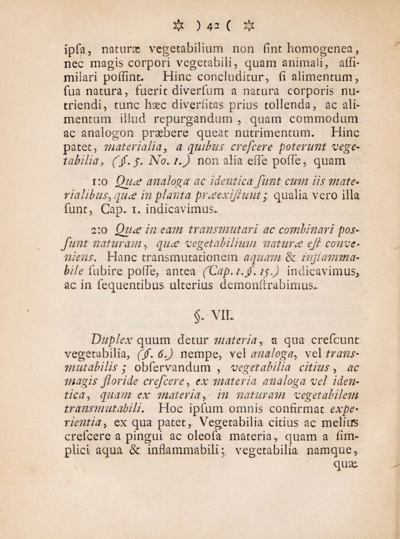 ipfa, naturs vegetabilium non fint homogenea, nec magis corpori vegetabili, quam animali, affi- milari poffint. Hinc concluditur, (i alimentum, fua natura, fuerit diverfum a natura corporis nu¬ triendi, tunc hxc diverfitas prius tollenda, ac ali¬ mentum illud repurgandum , quam commodum ac analogon praebere queat nutrimentum. Hinc patet, materialia, a quibus crefcere poterunt vege¬ tabilia,, (Jf.j. No. i.) non alia efle pofle, quam i :o Qua analoga ac identica funt cum iis mate¬ rialibus, qua inplanta praexifiuntqualia vero illa funt, Cap. i. indicavimus. 2:0 Qua in eam transmutari ac combinari pos- funt naturam, equa vegetabilium natura e fi conve¬ niens. Hanc transmutationem aquam & inflamma- bile fubire pofle, antea (Cap././. iq.) indicavimus, ac in fequendbus ulterius demonftrabimus. §. VIL Duplex quum detur materia, a qua crelcunt vegetabilia, (/. 6.J nempe, vel analoga, vel trans- mutabilis; obfervandum , vegetabilia citius, ac magis floride crefcere, ex materia analoga vel iden¬ tica, quam ex materia, in naturam vegetabilem transmutabili. Hoc ipfum omnis confirmat expe¬ rientia, ex qua patet. Vegetabilia citius ac melius crefcere a pingui ac oleofa materia, quam a firh- plicL aqua & inflammabill; vegetabilia namque, qute.