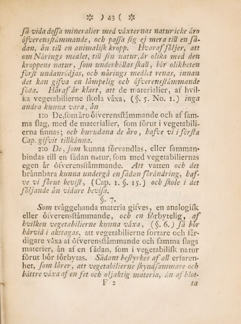 fä vida deffa mineralier med växternas natur icke ära ofverensjt ännu ande, och pa/Ja (ig ej mera till en fä- dan, till en anhnalifk kropp, H v ar af följer, att om Närings medlet, till fin natur, är olika med den kroppens natur5 /i/// underhållas fkall , for olikheten forjt undanrodjas, och närings medLt renas, innan det kan gifva en lämpelig och ofverensfiämmande foeta. Här af är klart, att de m acerialier, af hvil- ka vegetabilierne flcola våxa, (§. 5. No. 1.) inga andra kunna vara, 1:0 De,fomåro6fverensftåmrnande och af fam- ma (lag, med de materialier, fom fornt i vegetabili- erna finnas; och hurudana de äro > hafve vi iförjla Cap. gifvit tillkänna. 2:0 De,Jom kunna förvandlas, eller fammam bindas till en fädan natur, fom med vegetabiliernas egen år öfverensftåmmande. vatten och det brännbara kunna undergå en fadan förändrings haf¬ ve vi förut bevift, (Cap. 1. §. iy.J och fkole i det följande än vidare bevifia. §. 7. S07/1 tvåggehanda materia gifves, en analogi/k eller ofverensftåmmande, och en förbytelig, af hvilken vegetabilierne kunna växa, (§. 6.) fä bör härvid i akttagas, att vegetabilierne fortare och fär¬ digare våxa af ofverensftåmmande och famma flags materier, ån af en fådan, fom i vegetabiliftc natur förut bor forbytas. Sädant beflyrkes af all erfaren¬ het, fom lär er, att vegetabilierne (kynåjämmare och bättre växa af en fet och oljäktig materia, än aj blot- F 2 ta