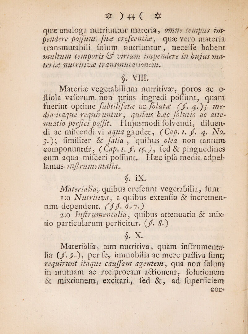 qux analoga nutriuntur materia, ' omne tempus im¬ pendere pojfunt fuae crefceniias, quae vero materia transmutabili folum. nutriuntur, nece fle habent inultum temporis & virium impendere in hujus ma¬ teriae. nutritiv.ee. transmutationem.. y §. VIII. Materiae vegetabilium, nutri tivaev puros ac o* ftiola vaforum. non' prius ingredi ponunt, quam fuerint optime fubtilifata ac foluta (/. 4.); me¬ dici itaque requiruntur, quibus hac folutio ac atte¬ nuatio perfici pojjit. Hujusmodi folvendi, diluen¬ di ac mifcendi vi aqua gaudet, (Cap.i. /. 4. No.. 4«) 5 fimiliter & [alia , quibus olea non tantum componuntdr, ( Cap. i. f. ij.J, fed & pinguedines cum aqua mifceri poliunt. H^c ipfa media adpeb lamas* injlrumentalia.. §. IX. MaterialiaT quibus crefcunt vegetabilia, funt 1:0 Nutritiva, a quibus extendo & incremen¬ tum dependent, f/jf. tfv 7. J 2:0 injlrumentalia, quibus attenuatio & mix¬ tio particularum perficitur, (jf. <?.) §• X. Materialia, tam nutritiva, quam inltrumenta- lia (/.i?.), per fe, immobilia ac mere paffiva funt; requirunt itaque caujjdni agentem, qua non folum in mutuam ac reciprocam actionem, foludonem .& mixtionem, excitari ,, fed &, ad fuperficiem cor-