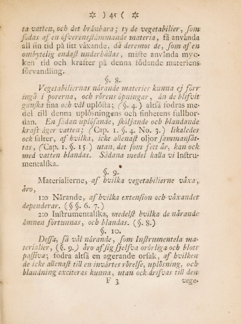 ❖ ) 4> ( # tit vatten, och det bränbara; ^ de vegetabilior, fom fdas afen ofverensjiämmcuide materia, få an vånda ali fin tid pä titt växande, da der emot de, /07// afen ombytelig endaft underhallas, måfte använda myo ken tid och krafter på denna födande materiens* förvandling. §• 8. Veget abiliernas närande materier kunna ej forr inga i porerna, och rörens opningar, an de blifvit ganjka fina orÅ vål uplöfta; f§. 4.) altfa fodras me¬ del till denna uplosningens och finhetens fullbor¬ dan. En f idanuplöfande, fkoljande och blandande kraft äger vatten; ('Gap. i.§. 4. No. 3.) likaledes ock fal ter, af hv il ka, icke allena (l oljor fammanfät- tas, fCap. 1. §. 1 > ) /07// dr, kan ock: med vatten blandas. Sädana medel kalla vi inftrm mentaUka.. * §• 9- JMaterialicrne, af hvilka v eget abil i er ne vax a /7ro 1:0 Närande, af hvilka extenfion och växandet dependerar. (§§. 6. 7.) 2:0 InftrumentaUka, medelfl hvilka de närande: ämnen förtunnas, och blandas. (§. 8.) §. io> Dejfa, fä väl närande, /97/2 Injlrumentela ma- terialier, (($. 9.J dr<? affigfjelfva oror liga och blott pafjiva\ fodra altfä en agerande orfak, af hvilken de icke allenaft till en invärtes rbr elfe, uplösning, och- blandning exciter as kunna, utan ock.dnfvas till den K* ^ 1 i