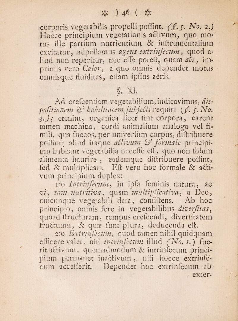 corporis vegetabilis propelli poffint. (Jf.J. No. 2.) Hocce principium vegetationis aftivum, quo mo¬ tus ille partium nutrientium & inftrumentalium excitatur, adpeilamus agens extrinfecum, quod a- liud non reperitur, nec efte poteft, quam aer, im¬ primis vero Calor, a quo omnis dependet motus omnisque fluiditas, etiam ipfius aeris, §. XL Ad crefcentlam vegetabilium, indicavimus, dis- politionem eri habilitatem fubjecit requiri (/. j. No. 3.); etenim, organica licet fint corpora, carent tamen machina, cordi animalium analoga vel fi- mili, qua fiiccos, per univerfum corpus, diftribuere poffinr;. aliud itaque activum Cf formale principi¬ um habeant vegetabilia neceffe eft, quo non iolum alimenta haurire , eademque diftribuere poffinr, fed & multiplicari. Eft vero hoc formale & a Oli¬ vum principium, duplex: 1:0 Intr in fecum, in ipfa feminis natura, ac vi, tam nutritiva, quam vmltiplicativa, a Deo, cuicunque vegetabili data, confiftens. Ab hoc principio, omnis fere in vegetabilibus diverfitas, quoad ftruQmrarn, tempus crefcendi, diverfitatem fruOmim, & quas funt plura, deducenda eft. 2:0 Extrinfecum, quod tamen nihil quidquam efficere valet, ni fi intrinfecum illud (No. /.) fue¬ rit aftivum, quemadmodum & intrinfecum princi® pium permanet inaftivum nifi hocce extrinfe¬ cum accefferit. Dependet hoc extrinfecum ab exter-