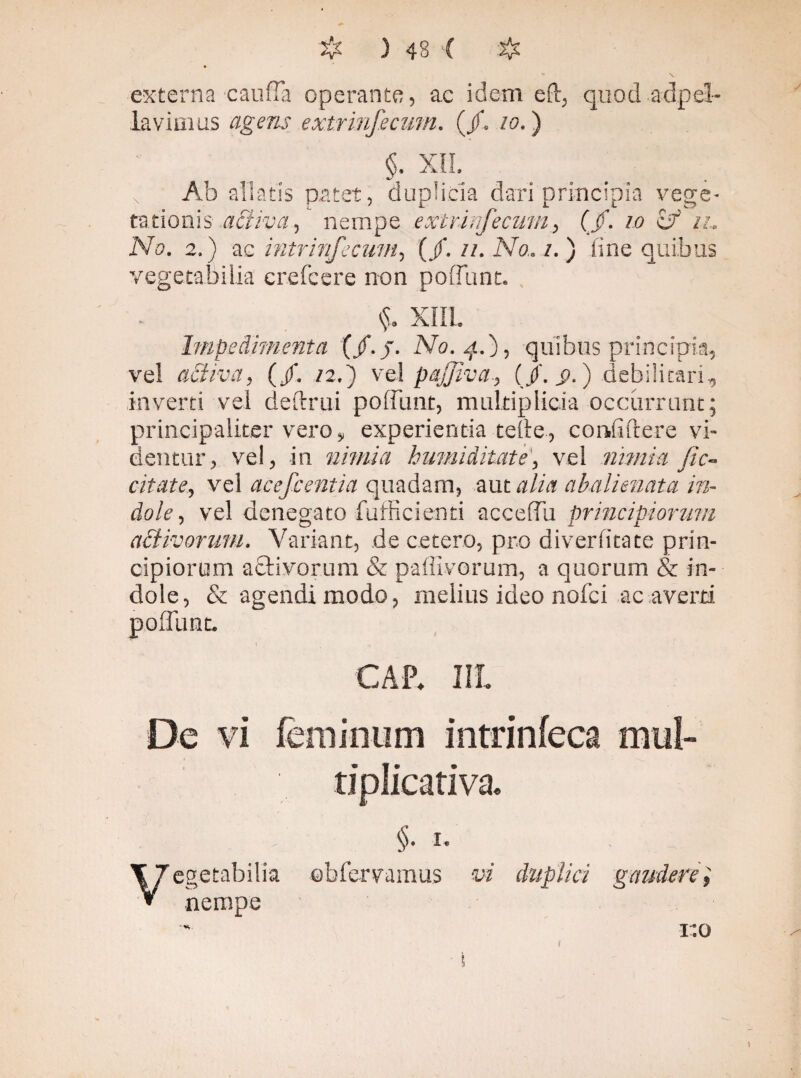 externa'CaufTa operante, ac idem ed, quod adpel- lavimus agens extrinfecum. (/« io.) XII. AA. 2.) ae intrinfecum, (/. //. A70. /. ) fine quibus vegetabilia crefcere non poliunt. Impedimenta (/. J. No. 4.), quibus principia, ve! activa, (/. /2.) ve! pajjiva(/. j).) debilitari, inverti vel dedrui poliunt, multiplicia occurrunt; prineipaliterve.ro, experientia tede, confidere vi- dentur, vel, in nimia humiditate', vel nimia Jic- citate, vel acefc entia quadam, aut alia abalienata in¬ dole , vel denegato fufficienti acceflu principiorum activorum. Variant, de cetero, pro diverfitate prin¬ cipiorum aftivorum & paffivorum, a quorum & in¬ dole, & agendi modo, melius ideo nofci ac averti CAP* IIL De vi feminum intrinfeca mtil» tiplieativa. §. 1 cgetabilia ©bfervamus vi duplici gaudere nempe 1:0 i