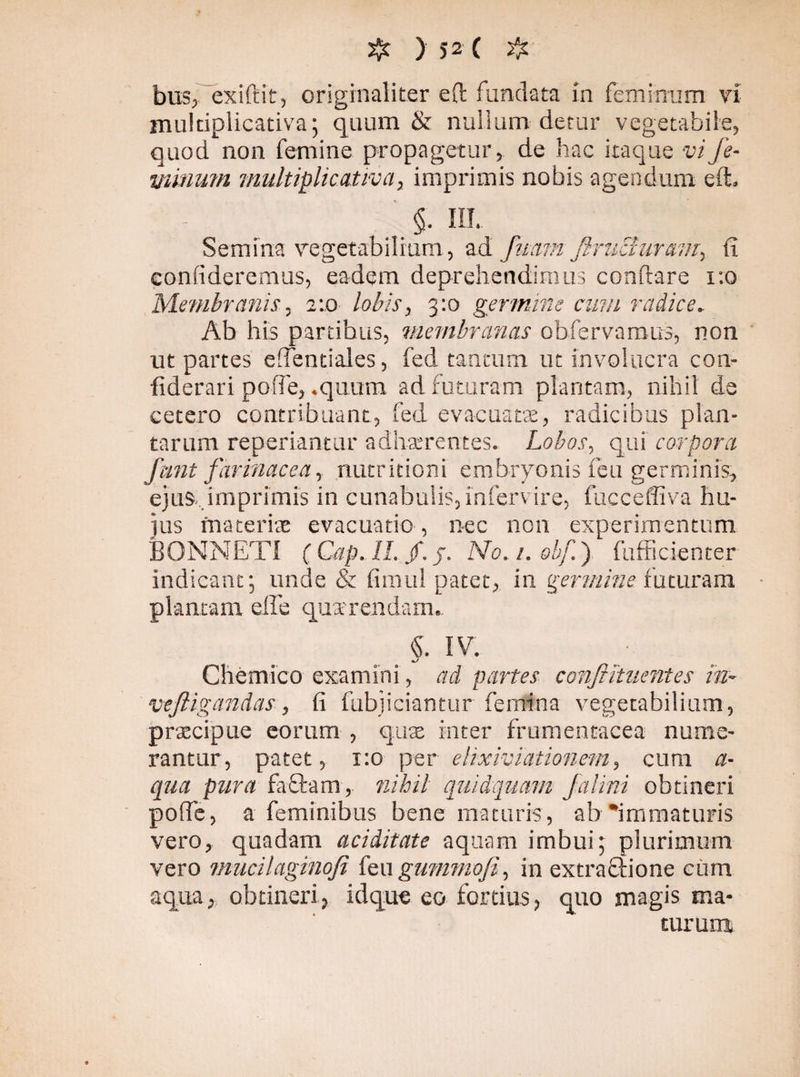 # ) )-2 ( # bus, exiftit, originaliter eft fundata in feminum vi multiplicativa; quum & nullum detur vegetabile, quod non femine propagetur, de hac itaque vi fe¬ minum multiplicativa, imprimis nobis agendum eft. - §. IU. Semina vegetabilium , ad futim firuchiravi, fi confideremus, eadem deprehendimus conftare i:o Membranis, 2:0 lobis, 3:0 germine cum radice. Ab his partibus, membranas obfervamus, non ut partes effentiales, fed tantum ut involucra con- fiderari poffe, .quum ad futuram plantam, nihil de cetero contribuant, fed evacuata, radicibus plan¬ tarum repedantur adhaerentes. Lobos, qui corpora funt farinacea, nutritioni embryonis feu germinis, ejus .imprimis in cunabulis, infervire, fucceffiva hu¬ jus maceris evacuatio , nec non experimentum BONNETI (Cap. H.f.j. No. /. obf.) fufficienter indicant; unde & fimul patet, in germine futuram plantam elfe quarendarn. «. IV. */ Chemico examini , ad partes conftituentes in- veftigandas, fi fubjieiantur femina vegetabilium, praecipue eorum , quae inter frumentacea nume¬ rantur, patet, 1:0 per ehxiviationem, cum a- qua pura fa£bam, nihil quidquam Jaiini obtineri poffe, a feminibus bene maturis, ab immaturis vero, quadam aciditate aquam imbui; plurimum vero mucilaginofi f'mgwmnofi, in extra&ione ciim aqua, obtineri, idque eo fortius, quo magis ma¬ turum