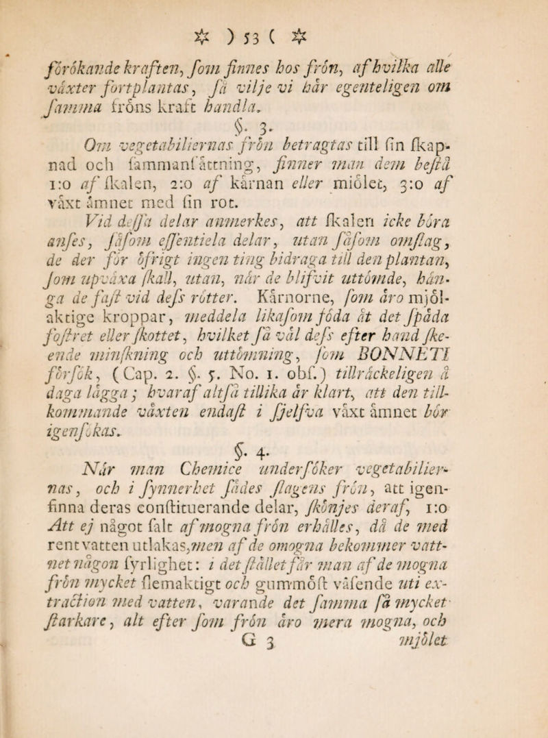 férokande kraften, fovi finnes hos frön, afhvilka alle växter fortplantas, fä viljevi hår egente ligen om [amma frons kraft handla. O7/7 vegetahiliernas frön betragtas till fin fkap- nad och fammanl attning, finner man dem befid 1:0 af fkalen, 2:0 af kärnan eller miolet, 3:0 7/ växt ämnet med fin rot. Vid diJfa delar anmerkes, 722 fkalen icke böra anfes, Jåfom ejjentiela delar, 777772 fåfoni omflag, de der får ofrigt ingen ting bidraga till den plantan. Jom upvåxa [kall, utan, när de blifvit uttömde, Åi/z- g7 de fafi vid defs rotter. Kårnorne, [om åro mjo!* aktige kroppar, meddela likafomföda ät detJpåda fojlret eller Jkottet, hvilketfå vål defs efter hand jke- eride minfkning och uttömning, [om BONNETI förf ok, (Cap. 2. §. y. No. 1. obf.) tillräcke ligen å daga lågga; hvar af altfå tillika år klart, 722 den till¬ kommande våxten endafi i Jjelfva växt ämnet bör igenfokas. $• 4- Aä/V 7/2772 Chemice underföker vegetabiher- 727J', och i fynnerhet fådes fiagens frön, att igen¬ finna deras conftituerande delar, fkönjes der af 1:0 -^72 ey något falt af mogna frön er hålles, dä de med rent vatten utlakas, m en af de omogna bekommer vatt¬ netnågon fyrlighet: 2 det ftällei far man af de mogna frun mycket flemaktigt ocå gnmmoft våfende 7/2/ rv- traclion med vatten, varande det [amma [å mycket fiarkare, alt efter fom frön åro mera mogna, och G 3 mjölet