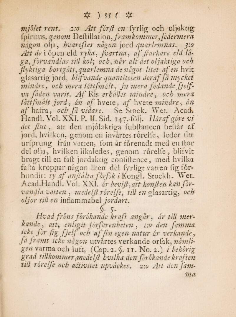 7iijolet rent. 2:0 Att furfi en fyrlig och oljaktig fpiritus, genom Deftillation> framkommer federmera någon olja, hvarefter någon jord quarlemnas. 3:0 Att de i öpen eld ryka, Jvartna, af Jiarkare eld lä- g#, förvandlas till kol; och, når alt det oljaktiga och flyktiga bortgått,quarlemna de något litet afen hvit glasartig jord, blifvande quantiteten der af fa mycket mindre , och mera låttfmålt, ju mera fodande fjelf va fåden varit. ^4/ Ris erhalles mindre, och mera låttfmålt jord, ån af hvete, af hvete mindre, ån af hafra, och fä vidare. Sc Stock. Wet. Acad. Handl. Vol. XXL P. II Sid. 147. följ. Hårafgore vi det Jlnt, att den mjolaktiga fubftancen bedår af jord, hvilken, genom en invårtes rorelfe, leder fitt urfprung från vatten, fom år forenadt med en ftor del olja, hvilken likaledes, genom rorelfe, blifvit bragt till en faft jordaktig coniiftence, med hvilka fa (la kroppar någon liten del fyrligt vatten fig för¬ bundit: ty af anjlålta förfok i Kongl. Stockh. Wet. Acad.Handl. Vol. XXL år bevifi^att konflen kanfår- vathjla vatten , medelji rorelfe, till en glasartig, och oljor till en inflammabel jordart. § 5- Hvad fröns förökande kraft angår, Jr till mer- Ärade, att, enligit förfarenheten , famma icke fr fig fjelf och af fin egen natur år verkande, få framt icke någon utvårtes verkande orfak, nämli¬ gen varma och luft, (Gap. 2. §. 11. No. 2.) / behörig grad tillkommer{medeljt hvilka den förökande kraften till rorelfe och activitet upvåckes. 2:0 Att den Jam¬ ma