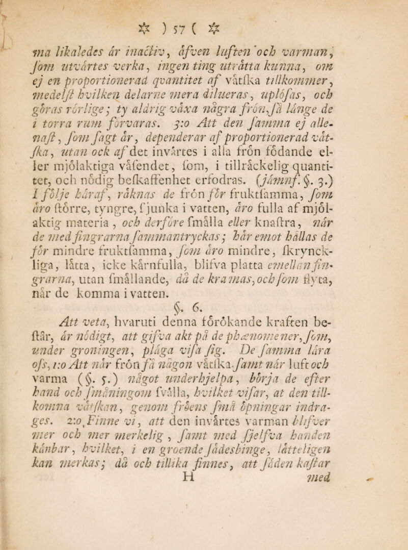 # ) *7 ( ❖ via likaledes år inactiv, åfven luften'och v arm an, Jom utvårtes verka, ingen ting uträtta kunna, om cj en proportionerad qvantitet af våtfka tillkommer, medeljt hvilken delarne mera dilueras, uplofas, och gbras rörlige; ty aldrig växa nä gr a frön Ja långe de t torra rum förvaras. 3:0 Att den farmna ej alle- naft, fomjägt är, dependerar af proportionerad vät- //fo, utan ock af det invärtes i alla frön födande el- ler mjolaktiga våfendet, fbm, i tillråckelig quanti- tet, och nödig befkaffenhet crfodras. (jåmnf §. 3.) 1 fhlje har af, räknas de frcn/2r fruktfåmma,/#//& äro (torre, tyngre, fjunka i vatten, Jn? fulla af mjöl¬ aktig materia , och derfore fmålla eller knattra, när de med fingrarna jämmantryckas; här emot hällas de for mindre fruktfamma, jcm äro mindre, fkrvnck- liga, lätta, icke kärnfulla, blifva platta emellan fin¬ grarna, utan fmållande, dä de kramas,ochfiom flyta, närde komma i vatten. §•6-1 Att veta, hvaruti denna förökande kraften be- ftär, år nådigt, att gifva akt pä de phanome ner, Jom, under groningen, plåga vifa Jig. De famma lår a ofs,1:0 Att när frön/2 någon vktfkxfamt når luftoch varma (§. 7.) något underhjelpa, bor ja de efter hand och fmäningom fvälla, hvilket vifar, at den till- komna vät/kan, genom fr bens fmä bpningar indra¬ ges. 2:0 Finne vi, att den invårtes varman blfver mer och mer merkelig , famt med fjelfva handen kånbar, hvilket, i en groende Jädesbinge, lätteligen kan mer ka s', dä och tillika finnes? att fåderi kajtar H med