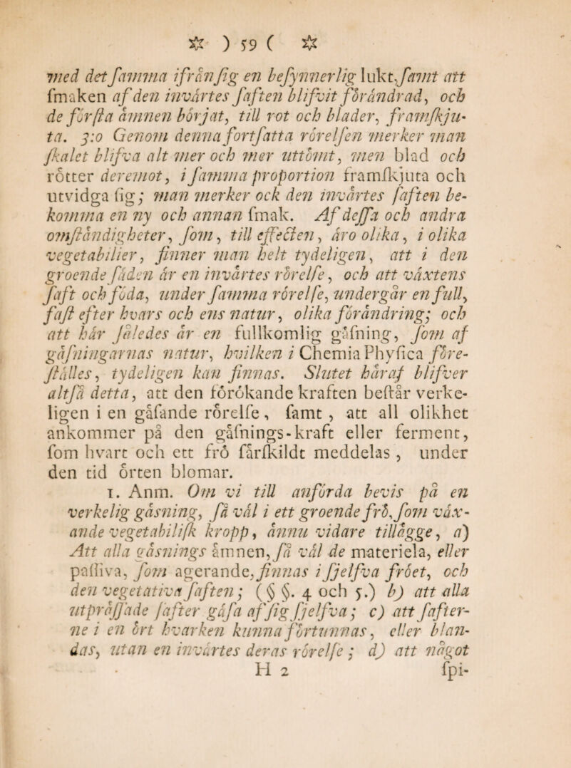 <• ?//ri rfetffamma ifränfig en befynnerlig lukt,favit att fmaken af den invårtes faften blifvit for andrad, och de for (i a ämnen börjat, till rot och blader, framfkju• ta, 3:0 Genom denna for t fatt a rör elfen merker man fkalet blifva alt mer och mer uttömt, men blad och rotter der emot, i famma proportion framfkju ta och utvidga (ig; man merker ock den invärtes faften be¬ komma en ny och annan fmak. Af de ffa och andra omflåndigheter, jom, till ej fe cl en, år 0 olika, i olika veget ab ilier, finner man helt ty deli gen, att i den groende fäden år en invårtes ror el fe, och att växtens faft och föda, under famma rörelfe, undergår en full, fiafi efter hvars och ens natur, olika förändring; och att här fåle des år en fullkomlig gafning, fo?n af gåfningarnas natur, hvilken i Chemia Phyfica fbre- Jlålles, ty de ligen kan finnas. Slutet hår af blifver altfä detta, att den förokande kraften beftår verke- ligen i en gåfande rorelfe, famt , att all olikhet ankommer på den gåfnings-kraft eller ferment, fom hvart och ett fro fårfkildt meddelas , under den tid örten blomar. i. Anm. Om vi till anförda bevis på en verkelig gåsning, få vål i ett groende frö,fom vax- av de vegetabilifk kropp, ånnu vidare tiliågge, a) Att alla gåsnings årnnen,fä vål de materiela, eller paffiva, fom agerandq,finnas ifjelfiva fröet, cch den vegetativafaften; (§ §. 4 och f.) b) att alla utpråfjåde fafiter gäfa affig fjelfiva ; c) att fafiter- ne i en ört hvarken kunna förtunnas, eller blan¬ das, utan en invärtes deras rörelfe ; di) att något - • H 2 fp i-