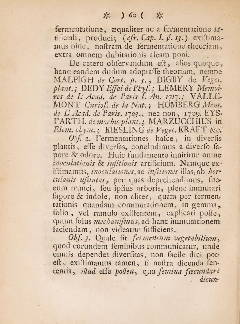 fomentatione, aequaliter ac a fomentatione ar¬ tificiali , produci; (cfr. Cap. /. /. ) exiftima- ixius hinc, noftram de fomentatione theoriam, extra omnem dubitationis aleam poni. De cetero- obfervandum eft* alios quoque,, hanc eandem dudum adoptaffe theoriam, nempe MALPIGH de Cort. p. f. DIGBY de. Veget. plant.; DEDY E/ai de Phy/; LEMERY Memod tes de L Ac ad. de Paris L An. 1717.; VALLE- MONT Curio/, de la Nat.; HOMBERG Menu de UAcad. de Paris, 170^..,. nec non, 1709.. EYS- FARTH. de morbis plant.; MARZUCCH1US in Elem. chym. ; KIESL1NG de Veget. KRAFT &c. Oh/ 2. Fermentationes ha ice , in diverfis plantis, eiTe di Ver fas* concludimus a diverfo fa- pore & odore. Huic fundamento innititur omne inoculationis & infitionis artificium. Namque ex- iftimaraus, inoculationes, ac injitiones illas, ab borm tui amis ufitatas y per quas deprehendimus, fae¬ cum trunci, feti i piius arboris, plene immutari fapore & indole, non aliter, quam per fomen¬ tationis quandam commutationem, in gemma,, folio, vel ramulo exiilentem, explicari pofie, quum folus mechani/miis, ad hanc immutationem faciendam , non videatur (afficiens. Oh/ 3. Quale fit fermentum vegetabilium r quod eorundem feminibus communicatur, unde omnis dependet diveriitas, non facile dici pot» eft, exiftimamus tamen, (i noftra dicenda len¬ tentia , illud effe pollen % quo /emina fecundari dicunt