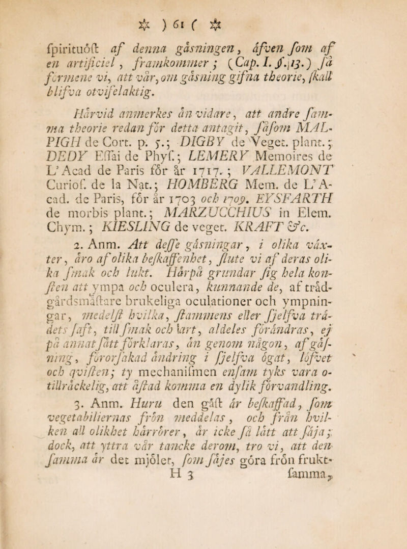 & ) 6* ( & fpirituoft af denna gåsningen, åfven fom af en artificiell framkommer; {Cap. I. jf.j/j.) fa fcrmene vi, att var, om gås ning gifna theorie, /kalt blifva otv felaktig. Härvid amnerkes ån vidare, att andre fam¬ in a theorie redan får detta antagit, fafom MAL- PIGII de Cort. p. DIGBY de Veget, plant.; DEDY EfTai de Phyf.; LEMERY Memoires de L3 Acad de Paris for år 1717. ; VALLEMÖNT Curiof. de la Nat. ; HOMBERG Mem. de L A- cad. de Paris, for är 1703 och 1703. EYSFARTH de morbis plant.; MARZUCCHIUS in Elem. Chym.; KIESLING de veget. KRAFT Gfc. 2. Anm. Att dejfe gåsningar, i olika väx¬ ter, åro af olika befkaffenhet, Jlute vi af deras oli¬ ka ftnak och lukt. Harpa grundar fig hela kon- fien att ympa och oculera, kunnande de, af tråd- gårdsmadare brukeliga oculationer och ympnin- gar, mcdelji hvilka, ftammens eller fjelfva trä¬ dets faft, till ftnak och \art, al deles förändras, ej på annatfått förklaras, ån genom någon, af gaf- ning, fororjåkad ändring i fjelfva ögat, lofvet och qviflen; ty mechanifmen enfam tyks vara 0- ullråckelig, att åjiad komma en dylik förvandling. 3. Anm. Huru den gäft är befkaffadfom vegetabihernas frön meddelas , och från hvil- ken all olikhet h år rör er, år icke få lått att fäja; dock, att yttra vår tancke der om, tro vi, att den famina år det mjölet, fom fåjes gora frön frukt- H 3 famma y