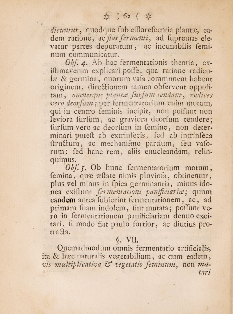dicuntur, quodque fub efHorefcentia plantae, ea¬ dem ratione, ac flos fermenti, ad fupremas ele¬ vatur partes depuratum, ac inclinabilis femi¬ num communicatur. Obf. q. Ab hac fermentationis theoria, ex- i(limaverim explicari polle, qua ratione radicu¬ las & germina, quorum vafa communem habent originem, direftionem tamen obfervent oppofi- tam, omnes que planta furjum tendant, radices vero deorfum; per fermentatorium enirn motum, qui iu centro feminis incipit, non poiTunt non leviora furfum, ac graviora deorfum tendere; furfum vero ac deorium in femine, non deter¬ minari poteft ab extrinfecis, fed ab intrinfeca ftruffcura, ac mechanifmo partium, feu vafo- rum: fed hanc rem, aliis enucleandam, relin¬ quimus. Obf. p. Ob hunc fermentatorium motum , femina, quas ac flate nimis pluviofa, obtinentur, plus vel minus in fpica germinantia, minus ido¬ nea exiftunt fermentationi panificiaria; quum eandem antea fubierint fermentationem, ac, ad primam fuam indolem, fint mutata; pofiunt ve¬ ro in fermentationem panificiariam denuo exci¬ tari, fi modo fiat paulo fortior, ac diutius pro- trafla. §. VII. Quemadmodum omnis fermentatio artificialis, ita & hasc naturalis vegetabilium, ac cum eadem, vis multiplicativa cf vegetatio feminum, non mu¬ tari