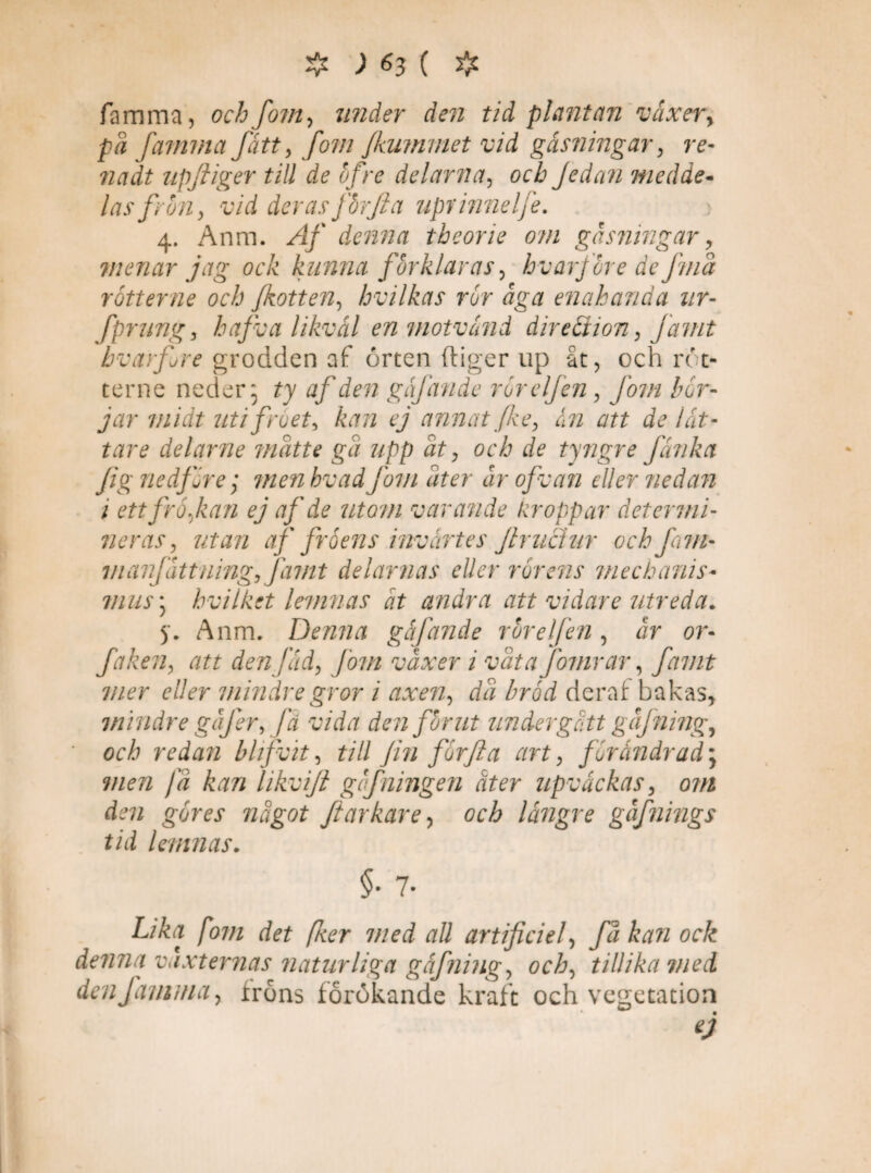 famma, och fom, zmd?r rtoz tid plantan vaxery pä famma fått, fom fkummet vid gåsvingar, re- upfiiger till de ofre delarna, och Jedan medde¬ las f ron, vid deras jorjia uprhmelfe. 4. Anm. /2/ denna theorie om gasningar y vienar jag ock kunna förklaras , hvar före de fma rötter ne och Jkotten, hvilkas rör aga enahanda ur- fprung, hafva likväl enmotvand direäion, famt hvar fre grodden af örten ftiger up åt, och röt- terne neder* ty af den gajånde ror elfen, fom bör¬ jar midt uti fröet, kan ej annat fe, ån att de lät¬ tare delarne matte gä upp ät, och de tyngre fånka Jig ne iför e; men hvad fom äter år ofvan eller nedan i ett fröfan ej af de utom varande kroppar determi¬ ner as, utan af fråens invårtes frudur och fam- manfåttning, Jämt delartias eller rörens mechanis¬ mus ; hvilket lemnas åt andra att vidare utreda. 5. Anm. Denna gåfande rör elfen , or- faken, att den fåd, Jom vax er i väta fomrar, famt mer eller mindre gror i axen, dä bråd deraf bakas, mindre gåfer, fä vida den förut undergått gåjning, och redan bhfvit, till Jin förf a art, fr andrad] men fä kan likvijl gcf ningen åter upväckas, om den göres något farkarey och längre gåfnings tid lennias. $• 7- Z,7Å^ fwi det [ker med all artificiel, få kan ock denna vaxternas naturliga gåfning, och, tillika med denfamma, frons förökande kraft och vegetation ej